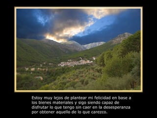 Estoy muy lejos de plantear mi felicidad en base a los bienes materiales y sigo siendo capaz de disfrutar lo que tengo sin caer en la desesperanza por obtener aquello de lo que carezco. 