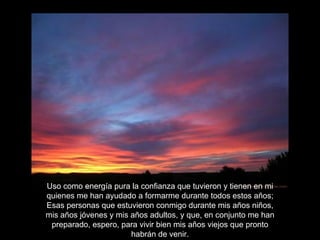 Uso como energía pura la confianza que tuvieron y tienen en mi quienes me han ayudado a formarme durante todos estos años; Esas personas que estuvieron conmigo durante mis años niños, mis años jóvenes y mis años adultos, y que, en conjunto me han preparado, espero, para vivir bien mis años viejos que pronto habrán de venir. 