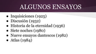 ALGUNOS ENSAYOS
● Inquisiciones (1925)
● Discusión (1932)
● Historia de la eternidad (1936)
● Siete noches (1980)
● Nueve ensayos dantescos (1982)
● Atlas (1984)
 