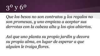 3º y 6º
Que los besos no son contratos y los regalos no
son promesas, y uno empieza a aceptar sus
derrotas con la cabeza alta y los ojos abiertos.
Así que uno planta su propio jardín y decora
su propia alma, en lugar de esperar a que
alguien le traiga flores.
 