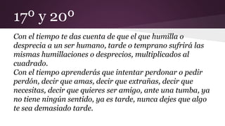 17º y 20º
Con el tiempo te das cuenta de que el que humilla o
desprecia a un ser humano, tarde o temprano sufrirá las
mismas humillaciones o desprecios, multiplicados al
cuadrado.
Con el tiempo aprenderás que intentar perdonar o pedir
perdón, decir que amas, decir que extrañas, decir que
necesitas, decir que quieres ser amigo, ante una tumba, ya
no tiene ningún sentido, ya es tarde, nunca dejes que algo
te sea demasiado tarde.
 