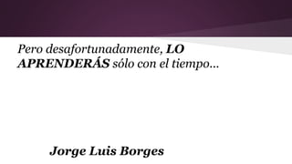 Pero desafortunadamente, LO
APRENDERÁS sólo con el tiempo...
Jorge Luis Borges
 