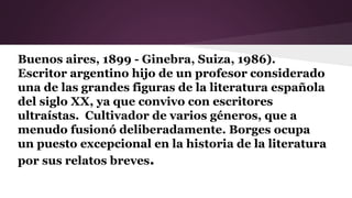 Buenos aires, 1899 - Ginebra, Suiza, 1986).
Escritor argentino hijo de un profesor considerado
una de las grandes figuras de la literatura española
del siglo XX, ya que convivo con escritores
ultraístas. Cultivador de varios géneros, que a
menudo fusionó deliberadamente. Borges ocupa
un puesto excepcional en la historia de la literatura
por sus relatos breves.
 