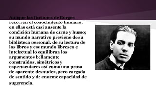 Aunque las ficciones de Borges
recorren el conocimiento humano,
en ellas está casi ausente la
condición humana de carne y hueso;
su mundo narrativo proviene de su
biblioteca personal, de su lectura de
los libros y ese mundo libresco e
intelectual lo equilibran los
argumentos bellamente
construidos, simétricos y
espectaculares así como una prosa
de aparente desnudez, pero cargada
de sentido y de enorme capacidad de
sugerencia.
 