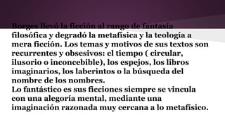 Borges llevó la ficción al rango de fantasía
filosófica y degradó la metafísica y la teología a
mera ficción. Los temas y motivos de sus textos son
recurrentes y obsesivos: el tiempo ( circular,
ilusorio o inconcebible), los espejos, los libros
imaginarios, los laberintos o la búsqueda del
nombre de los nombres.
Lo fantástico es sus ficciones siempre se vincula
con una alegoría mental, mediante una
imaginación razonada muy cercana a lo metafísico.
 