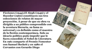 Ficciones (1944),El Aleph (1949) y el
Hacedor (1960) constituyen sus tres
colecciones de relatos de mayor
proyección. A pesar de que su obra va
dirigida a un público comprendido con
la aventura literaria, su fama es
universal y es definido como el maestro
de la ficción contemporánea. Solo su
ideario político pudo impedir que le
fuera concedido el Nobel de Literatura.
En 1961 comparte el Premio Fomentor
con Samuel Beckett y en 1980 el
Cervantes con Gerardo Diego
 
