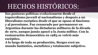 HECHOS HISTÓRICOS:
Sus posturas políticas evolucionaron desde el
izquierdismo juvenil al nacionalismo y después a un
liberalismo escéptico desde el que se opuso al fascismo
y al peronismo. Fue censurado por permanecer en
Argentina durante las dictaduras militares de la década
de 1970, aunque jamás apoyó a la Junta militar. Con la
restauración democrática en 1983 se volvió más
escéptico.
A lo largo de toda su producción, Borges creó un
mundo fantástico, metafísico y totalmente subjetivo.
 