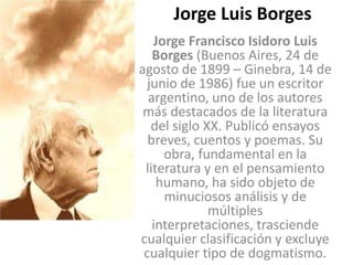 Jorge Luis Borges Jorge Francisco Isidoro Luis Borges (Buenos Aires, 24 de agosto de 1899 – Ginebra, 14 de junio de 1986) fue un escritor argentino, uno de los autores más destacados de la literatura del siglo XX. Publicó ensayos breves, cuentos y poemas. Su obra, fundamental en la literatura y en el pensamiento humano, ha sido objeto de minuciosos análisis y de múltiples interpretaciones, trasciende cualquier clasificación y excluye cualquier tipo de dogmatismo. 