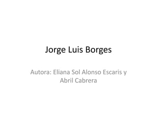 Jorge Luis Borges
Autora: Eliana Sol Alonso Escaris y
Abril Cabrera
 