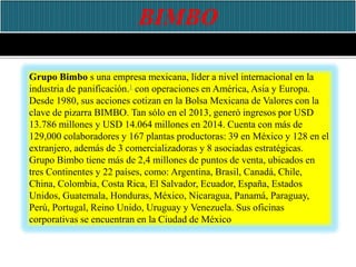 Grupo Bimbo s una empresa mexicana, líder a nivel internacional en la
industria de panificación.1 con operaciones en América, Asia y Europa.
Desde 1980, sus acciones cotizan en la Bolsa Mexicana de Valores con la
clave de pizarra BIMBO. Tan sólo en el 2013, generó ingresos por USD
13.786 millones y USD 14.064 millones en 2014. Cuenta con más de
129,000 colaboradores y 167 plantas productoras: 39 en México y 128 en el
extranjero, además de 3 comercializadoras y 8 asociadas estratégicas.
Grupo Bimbo tiene más de 2,4 millones de puntos de venta, ubicados en
tres Continentes y 22 países, como: Argentina, Brasil, Canadá, Chile,
China, Colombia, Costa Rica, El Salvador, Ecuador, España, Estados
Unidos, Guatemala, Honduras, México, Nicaragua, Panamá, Paraguay,
Perú, Portugal, Reino Unido, Uruguay y Venezuela. Sus oficinas
corporativas se encuentran en la Ciudad de México
 
