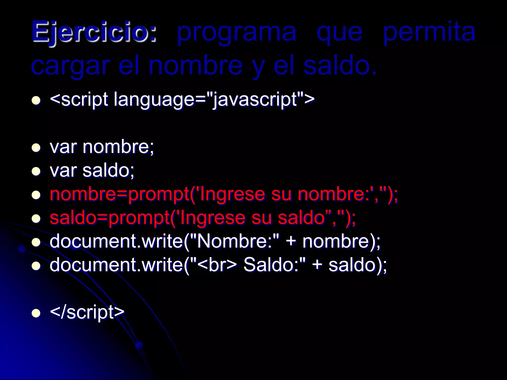 Ejercicio: programa que permita
cargar el nombre y el saldo.
   <script language="javascript">

   var nombre;
   var saldo;
   nombre=prompt('Ingrese su nombre:','');
   saldo=prompt('Ingrese su saldo”,'');
   document.write("Nombre:" + nombre);
   document.write("<br> Saldo:" + saldo);

   </script>
 