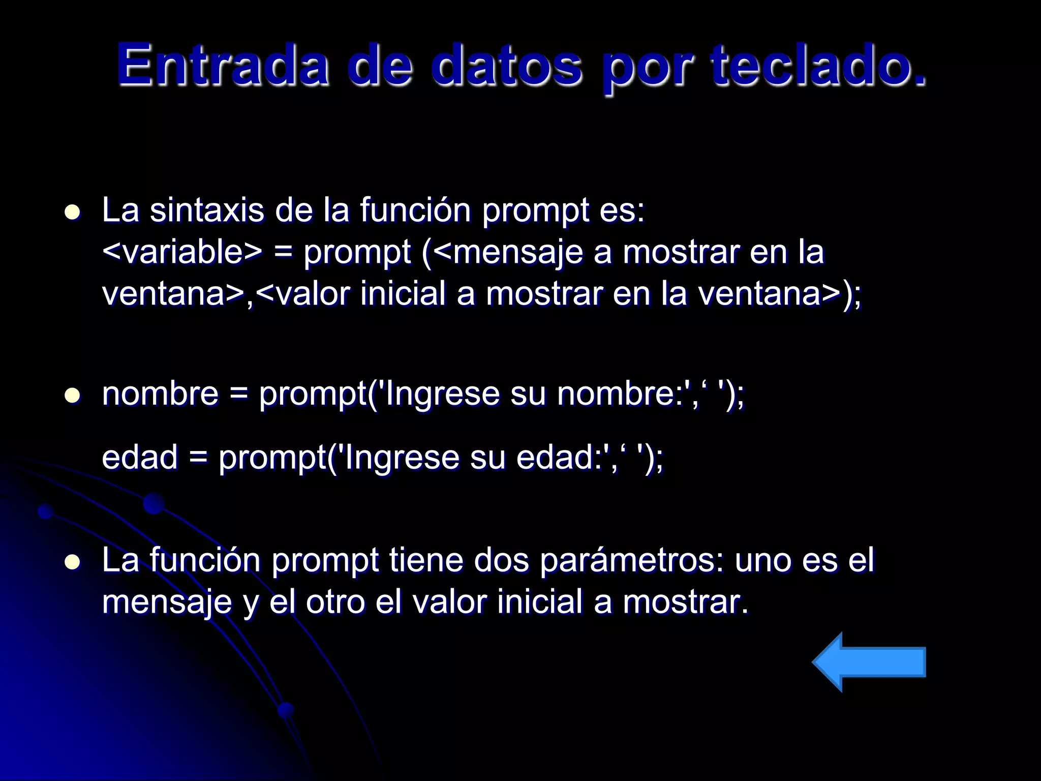 Entrada de datos por teclado.

   La sintaxis de la función prompt es:
    <variable> = prompt (<mensaje a mostrar en la
    ventana>,<valor inicial a mostrar en la ventana>);

   nombre = prompt('Ingrese su nombre:',‘ ');
    edad = prompt('Ingrese su edad:',‘ ');

   La función prompt tiene dos parámetros: uno es el
    mensaje y el otro el valor inicial a mostrar.
 