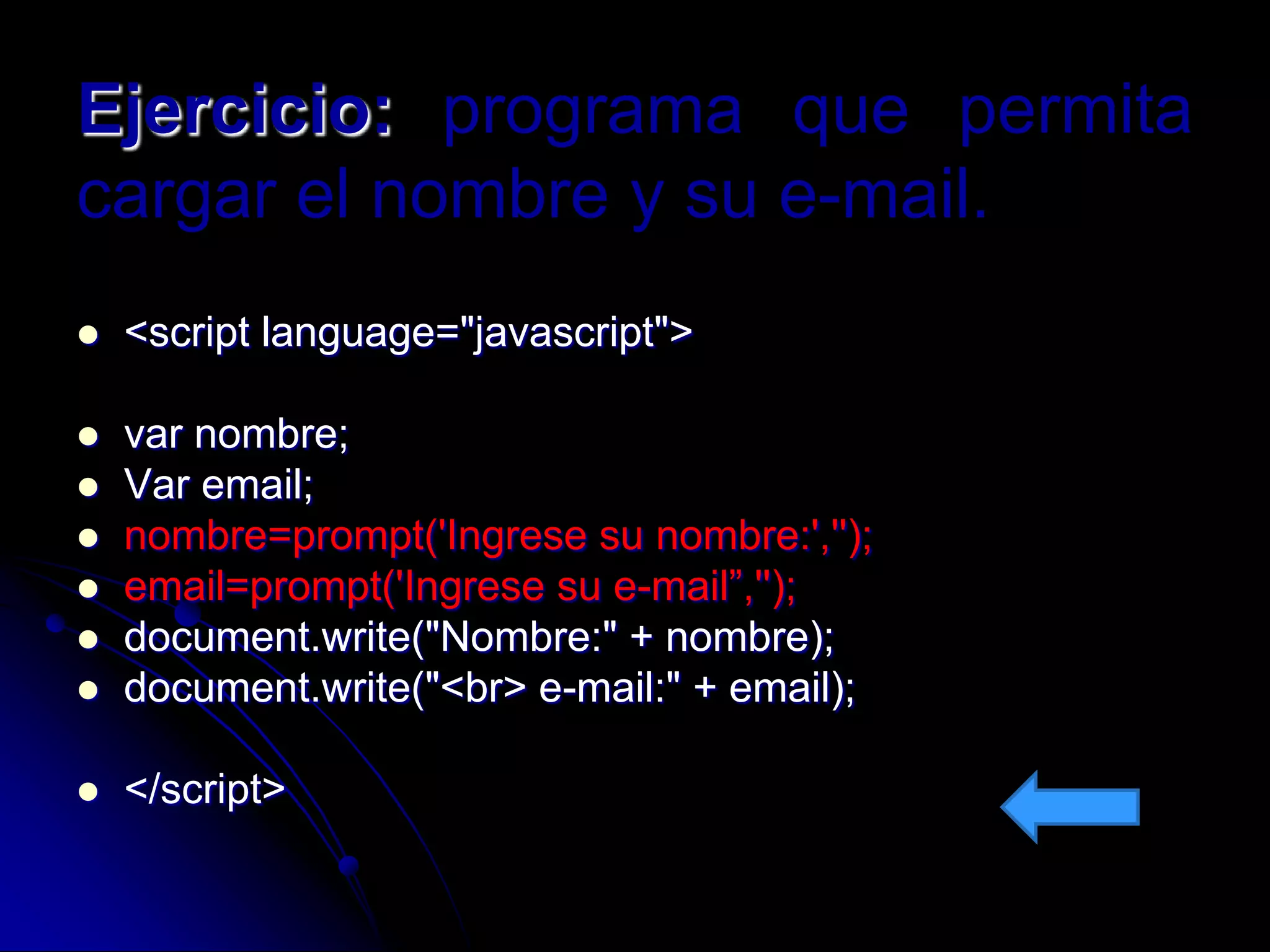 Ejercicio: programa que permita
cargar el nombre y su e-mail.
   <script language="javascript">

   var nombre;
   Var email;
   nombre=prompt('Ingrese su nombre:','');
   email=prompt('Ingrese su e-mail”,'');
   document.write("Nombre:" + nombre);
   document.write("<br> e-mail:" + email);

   </script>
 