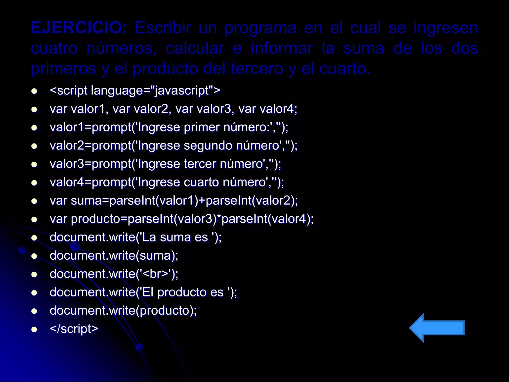 EJERCICIO: Escribir un programa en el cual se ingresen
cuatro números, calcular e informar la suma de los dos
primeros y el producto del tercero y el cuarto.
   <script language="javascript">
   var valor1, var valor2, var valor3, var valor4;
   valor1=prompt('Ingrese primer número:','');
   valor2=prompt('Ingrese segundo número','');
   valor3=prompt('Ingrese tercer número','');
   valor4=prompt('Ingrese cuarto número','');
   var suma=parseInt(valor1)+parseInt(valor2);
   var producto=parseInt(valor3)*parseInt(valor4);
   document.write('La suma es ');
   document.write(suma);
   document.write('<br>');
   document.write('El producto es ');
   document.write(producto);
   </script>
 