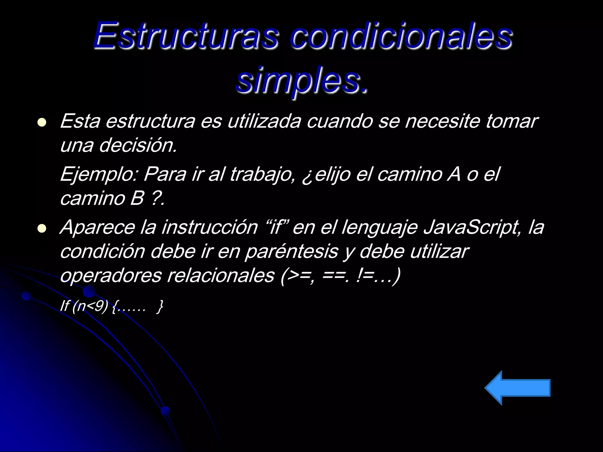Estructuras condicionales
                 simples.
   Esta estructura es utilizada cuando se necesite tomar
    una decisión.
    Ejemplo: Para ir al trabajo, ¿elijo el camino A o el
    camino B ?.
   Aparece la instrucción “if” en el lenguaje JavaScript, la
    condición debe ir en paréntesis y debe utilizar
    operadores relacionales (>=, ==. !=…)
    If (n<9) {…… }
 
