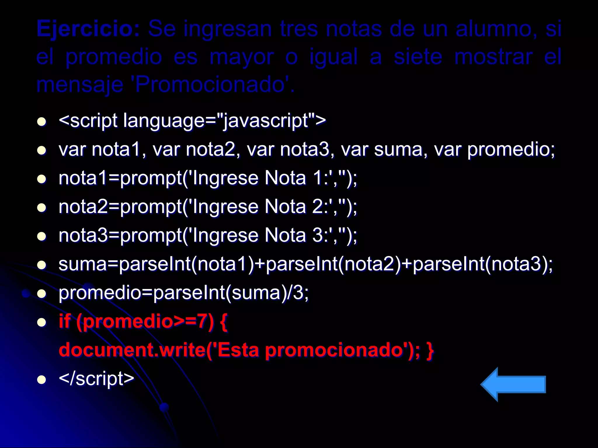 Ejercicio: Se ingresan tres notas de un alumno, si
el promedio es mayor o igual a siete mostrar el
mensaje 'Promocionado'.
   <script language="javascript">
   var nota1, var nota2, var nota3, var suma, var promedio;
   nota1=prompt('Ingrese Nota 1:','');
   nota2=prompt('Ingrese Nota 2:','');
   nota3=prompt('Ingrese Nota 3:','');
   suma=parseInt(nota1)+parseInt(nota2)+parseInt(nota3);
   promedio=parseInt(suma)/3;
   if (promedio>=7) {
    document.write('Esta promocionado'); }
   </script>
 