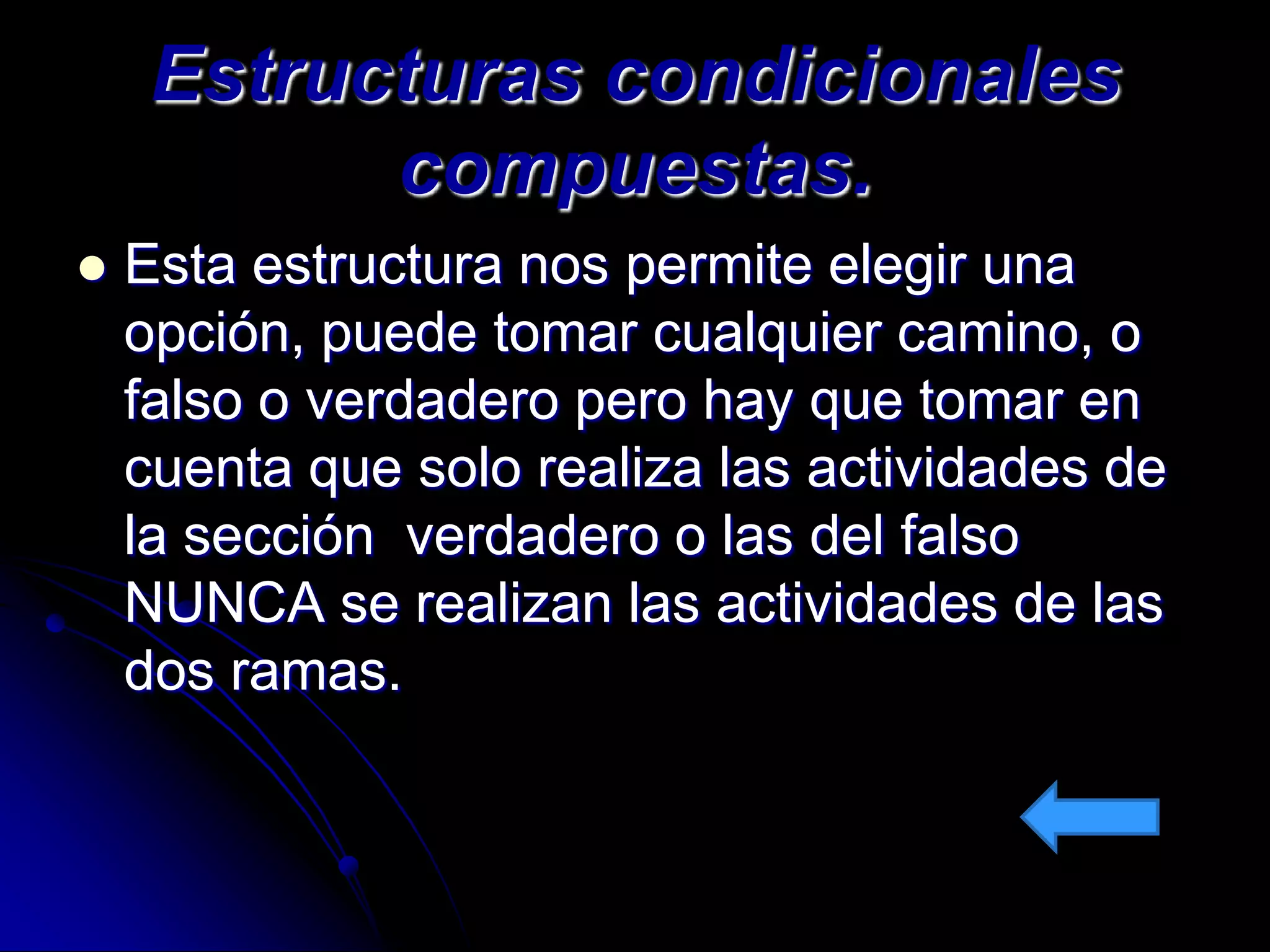 Estructuras condicionales
           compuestas.
   Esta estructura nos permite elegir una
    opción, puede tomar cualquier camino, o
    falso o verdadero pero hay que tomar en
    cuenta que solo realiza las actividades de
    la sección verdadero o las del falso
    NUNCA se realizan las actividades de las
    dos ramas.
 