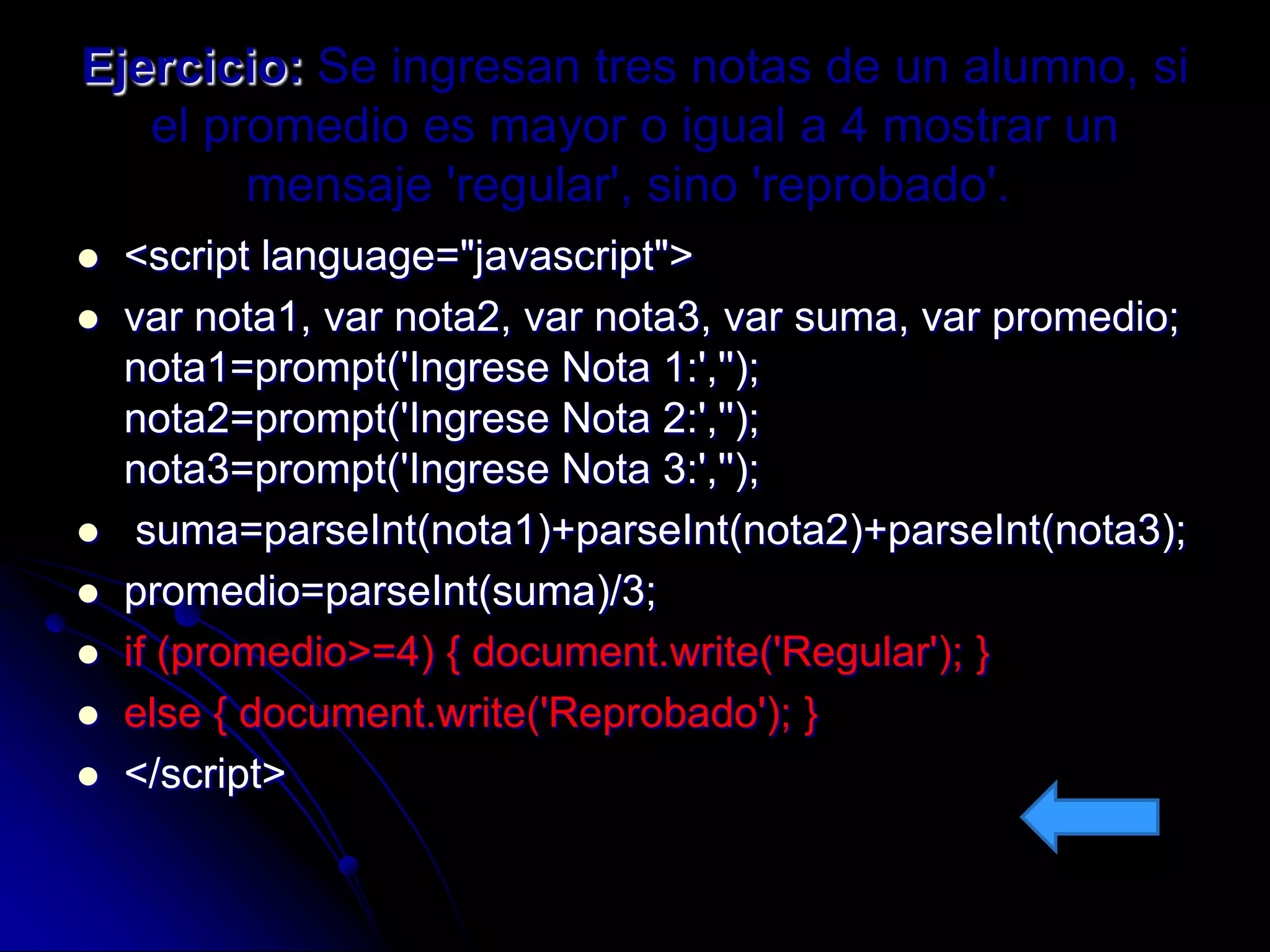 Ejercicio: Se ingresan tres notas de un alumno, si
   el promedio es mayor o igual a 4 mostrar un
        mensaje 'regular', sino 'reprobado'.
   <script language="javascript">
   var nota1, var nota2, var nota3, var suma, var promedio;
    nota1=prompt('Ingrese Nota 1:','');
    nota2=prompt('Ingrese Nota 2:','');
    nota3=prompt('Ingrese Nota 3:','');
    suma=parseInt(nota1)+parseInt(nota2)+parseInt(nota3);
   promedio=parseInt(suma)/3;
   if (promedio>=4) { document.write('Regular'); }
   else { document.write('Reprobado'); }
   </script>
 