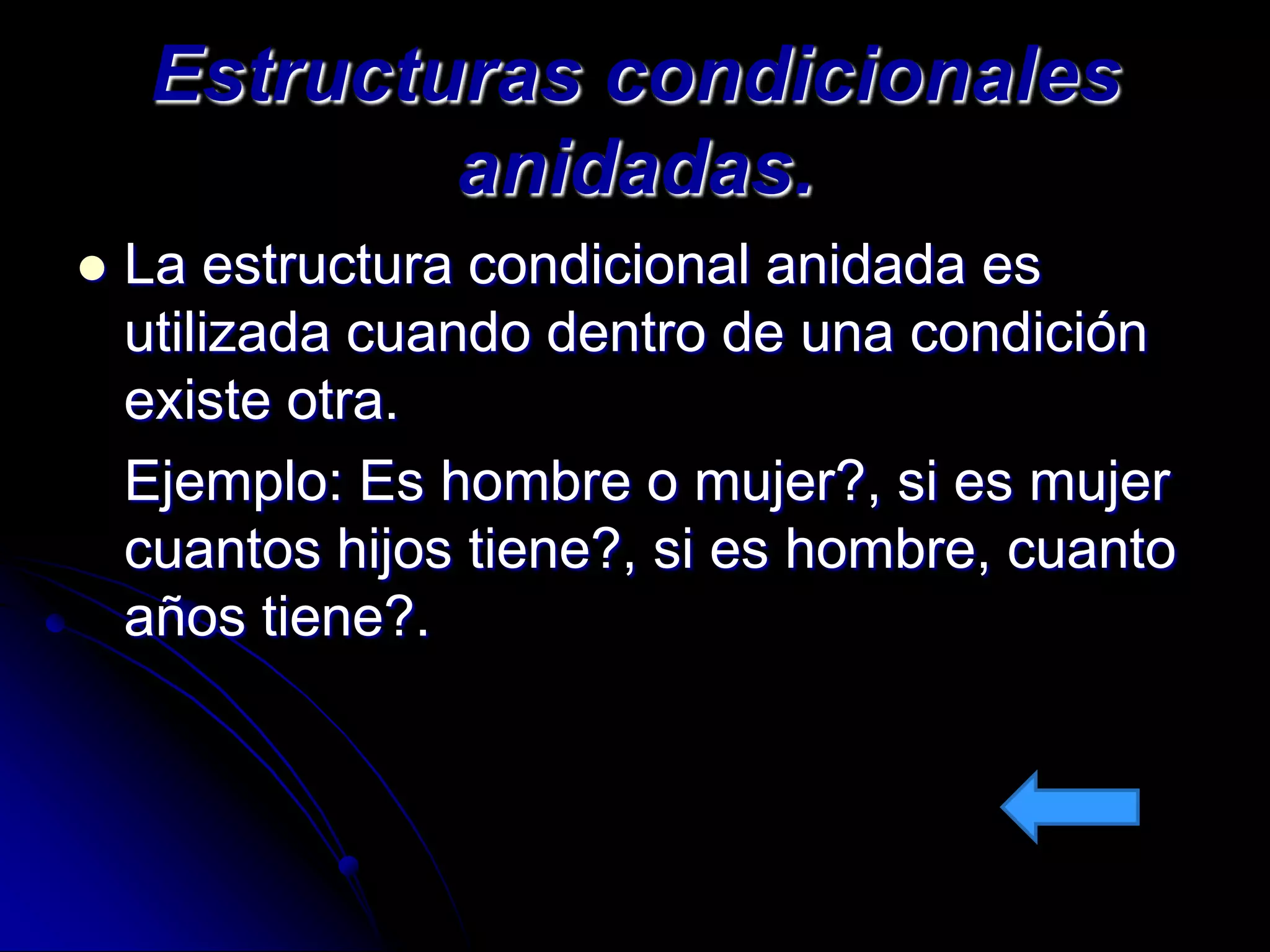 Estructuras condicionales
             anidadas.
   La estructura condicional anidada es
    utilizada cuando dentro de una condición
    existe otra.
    Ejemplo: Es hombre o mujer?, si es mujer
    cuantos hijos tiene?, si es hombre, cuanto
    años tiene?.
 