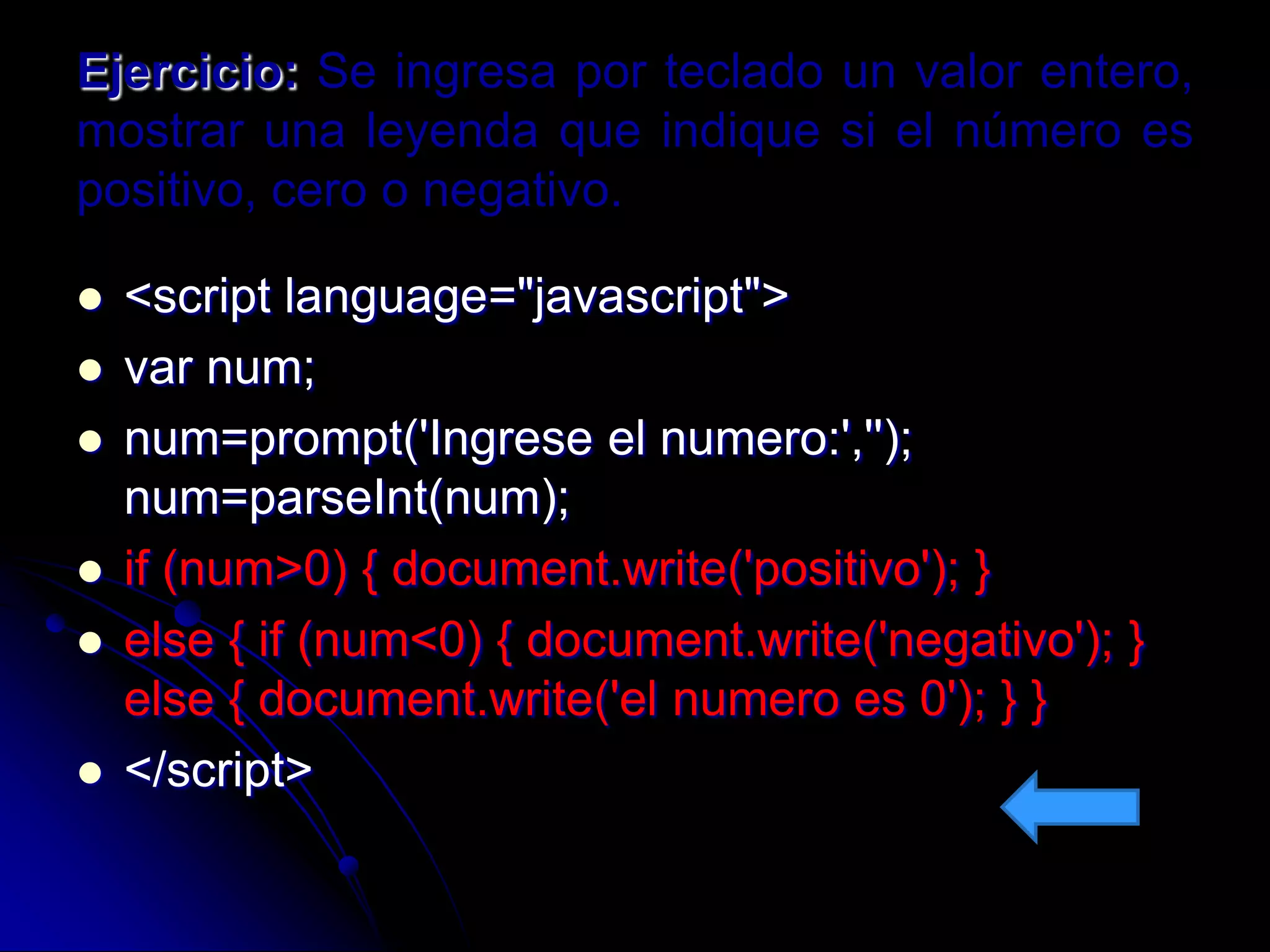 Ejercicio: Se ingresa por teclado un valor entero,
mostrar una leyenda que indique si el número es
positivo, cero o negativo.

   <script language="javascript">
   var num;
   num=prompt('Ingrese el numero:','');
    num=parseInt(num);
   if (num>0) { document.write('positivo'); }
   else { if (num<0) { document.write('negativo'); }
    else { document.write('el numero es 0'); } }
   </script>
 