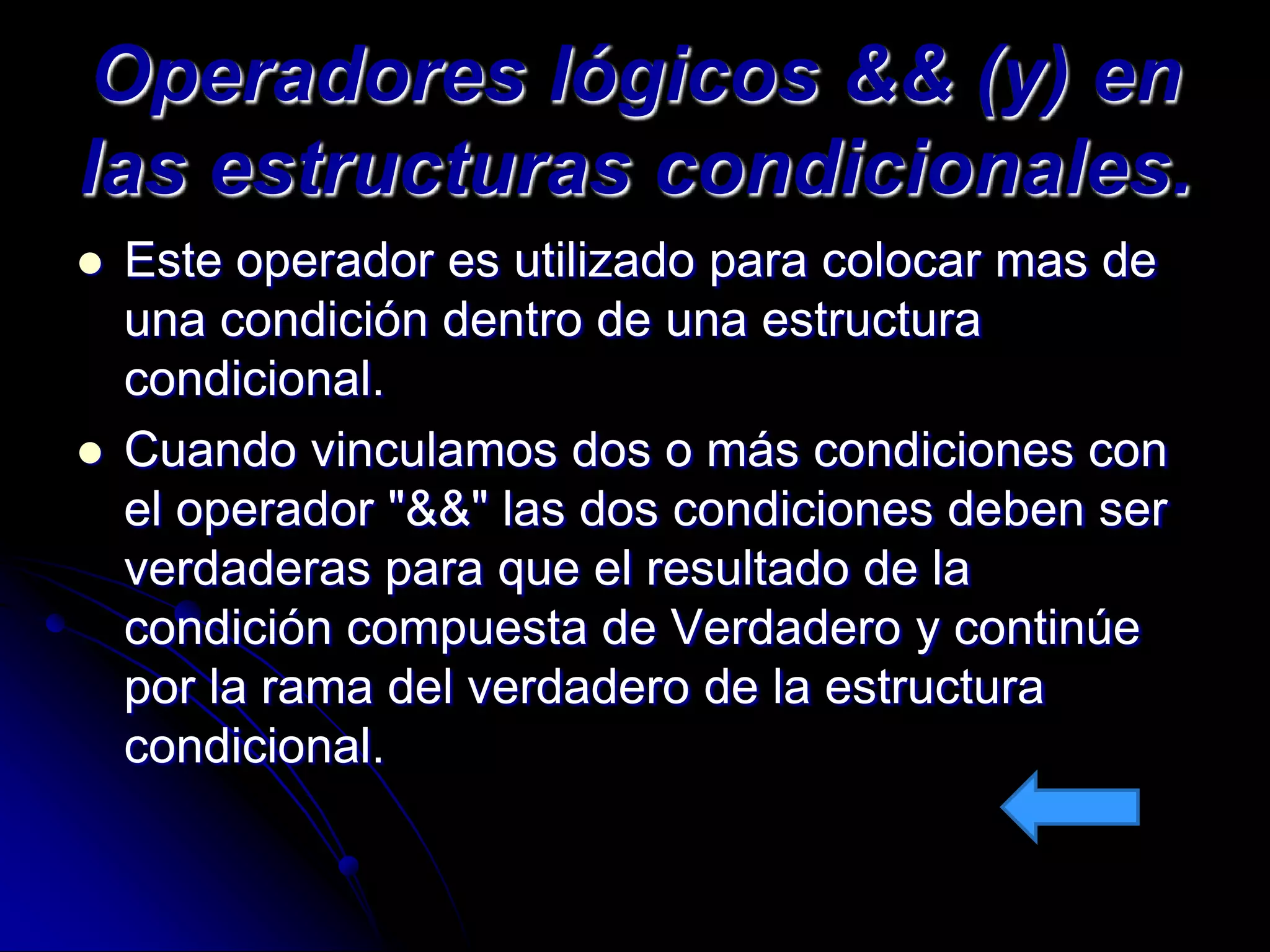 Operadores lógicos && (y) en
las estructuras condicionales.
   Este operador es utilizado para colocar mas de
    una condición dentro de una estructura
    condicional.
   Cuando vinculamos dos o más condiciones con
    el operador "&&" las dos condiciones deben ser
    verdaderas para que el resultado de la
    condición compuesta de Verdadero y continúe
    por la rama del verdadero de la estructura
    condicional.
 