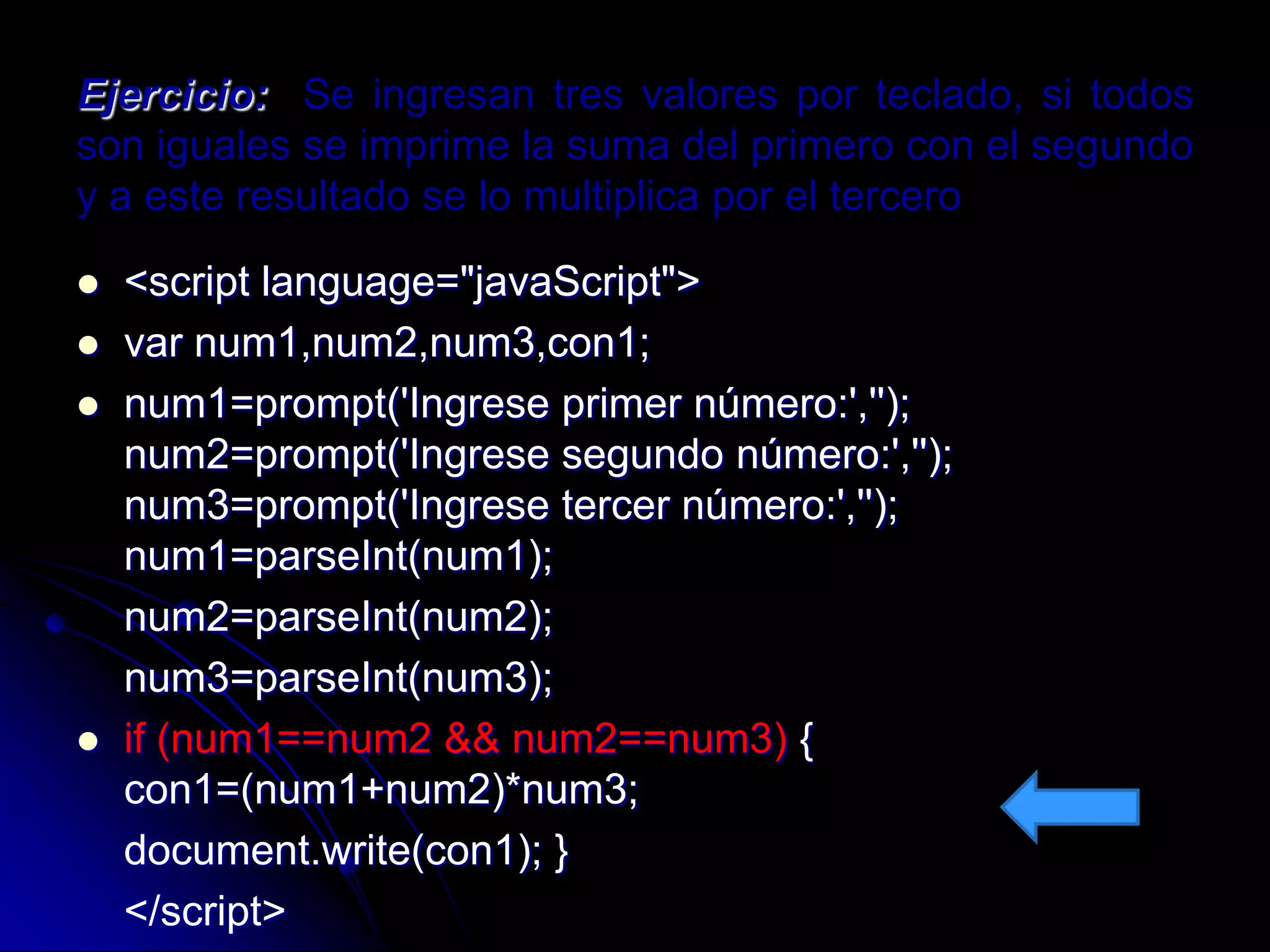 Ejercicio: Se ingresan tres valores por teclado, si todos
son iguales se imprime la suma del primero con el segundo
y a este resultado se lo multiplica por el tercero

   <script language="javaScript">
   var num1,num2,num3,con1;
   num1=prompt('Ingrese primer número:','');
    num2=prompt('Ingrese segundo número:','');
    num3=prompt('Ingrese tercer número:','');
    num1=parseInt(num1);
    num2=parseInt(num2);
    num3=parseInt(num3);
   if (num1==num2 && num2==num3) {
    con1=(num1+num2)*num3;
    document.write(con1); }
    </script>
 