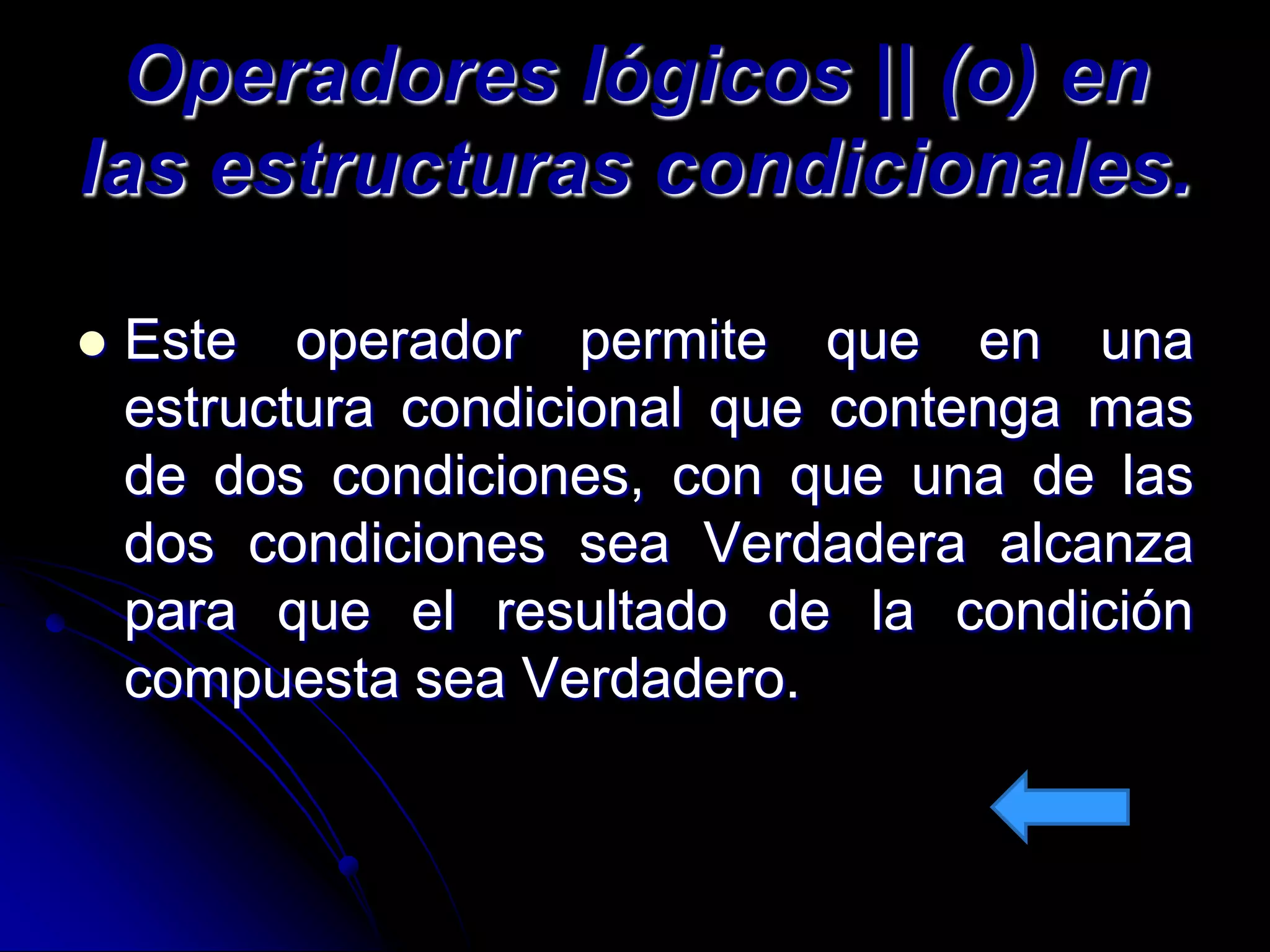 Operadores lógicos || (o) en
las estructuras condicionales.

   Este operador permite que en una
    estructura condicional que contenga mas
    de dos condiciones, con que una de las
    dos condiciones sea Verdadera alcanza
    para que el resultado de la condición
    compuesta sea Verdadero.
 
