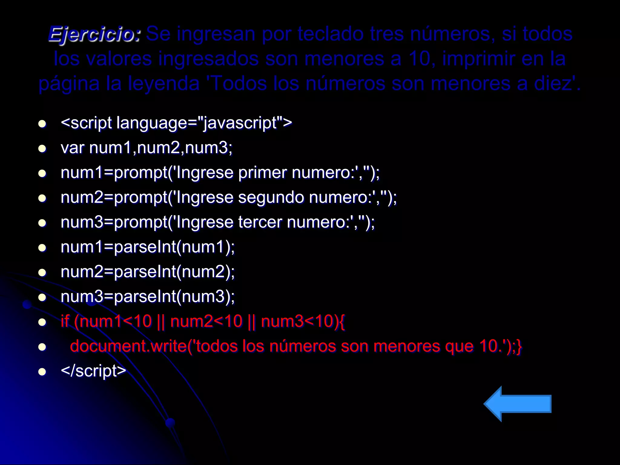 Ejercicio: Se ingresan por teclado tres números, si todos
 los valores ingresados son menores a 10, imprimir en la
página la leyenda 'Todos los números son menores a diez'.
   <script language="javascript">
   var num1,num2,num3;
   num1=prompt('Ingrese primer numero:','');
   num2=prompt('Ingrese segundo numero:','');
   num3=prompt('Ingrese tercer numero:','');
   num1=parseInt(num1);
   num2=parseInt(num2);
   num3=parseInt(num3);
   if (num1<10 || num2<10 || num3<10){
     document.write('todos los números son menores que 10.');}
   </script>
 