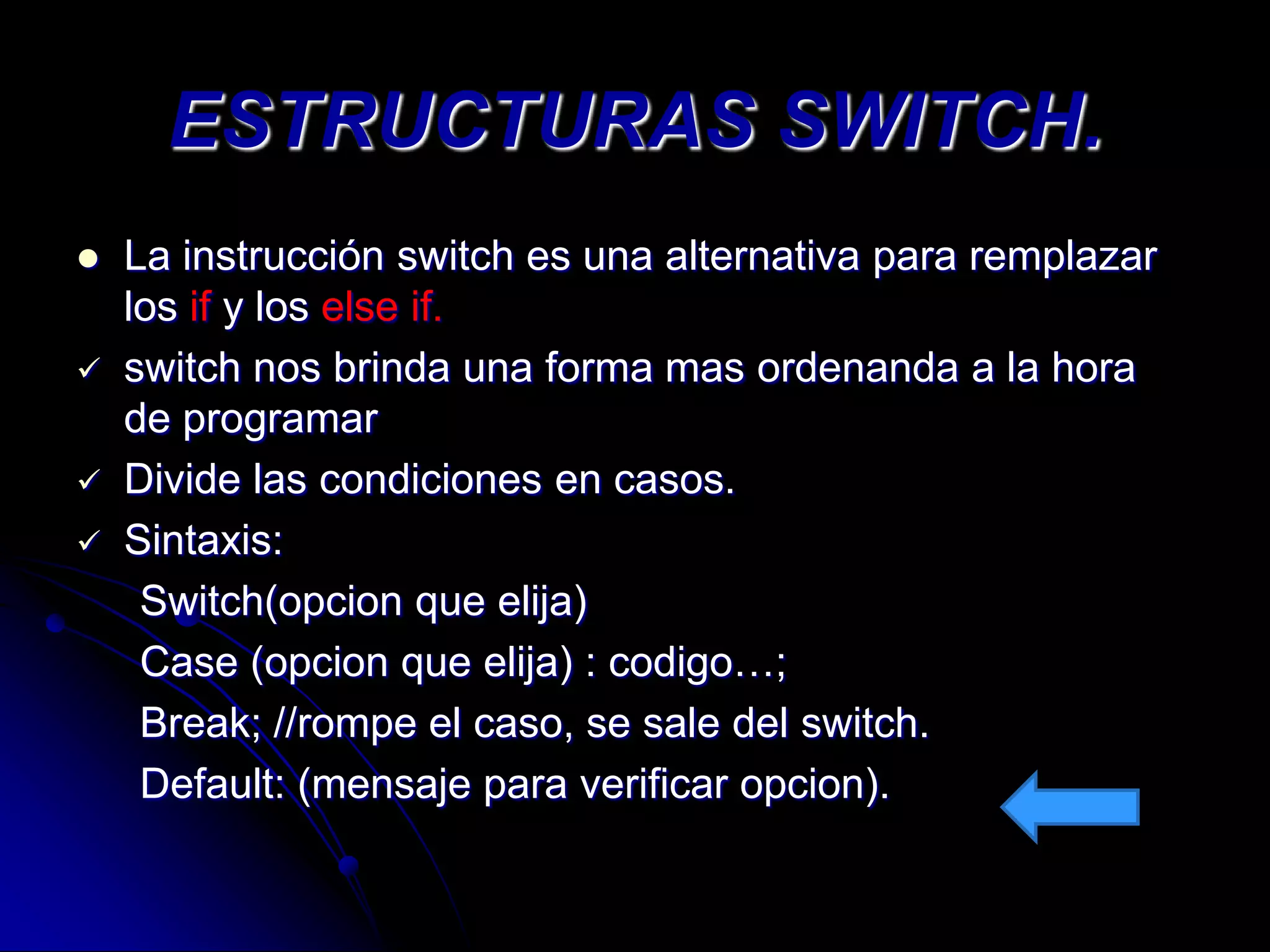 ESTRUCTURAS SWITCH.
   La instrucción switch es una alternativa para remplazar
    los if y los else if.
   switch nos brinda una forma mas ordenanda a la hora
    de programar
   Divide las condiciones en casos.
   Sintaxis:
     Switch(opcion que elija)
     Case (opcion que elija) : codigo…;
     Break; //rompe el caso, se sale del switch.
     Default: (mensaje para verificar opcion).
 