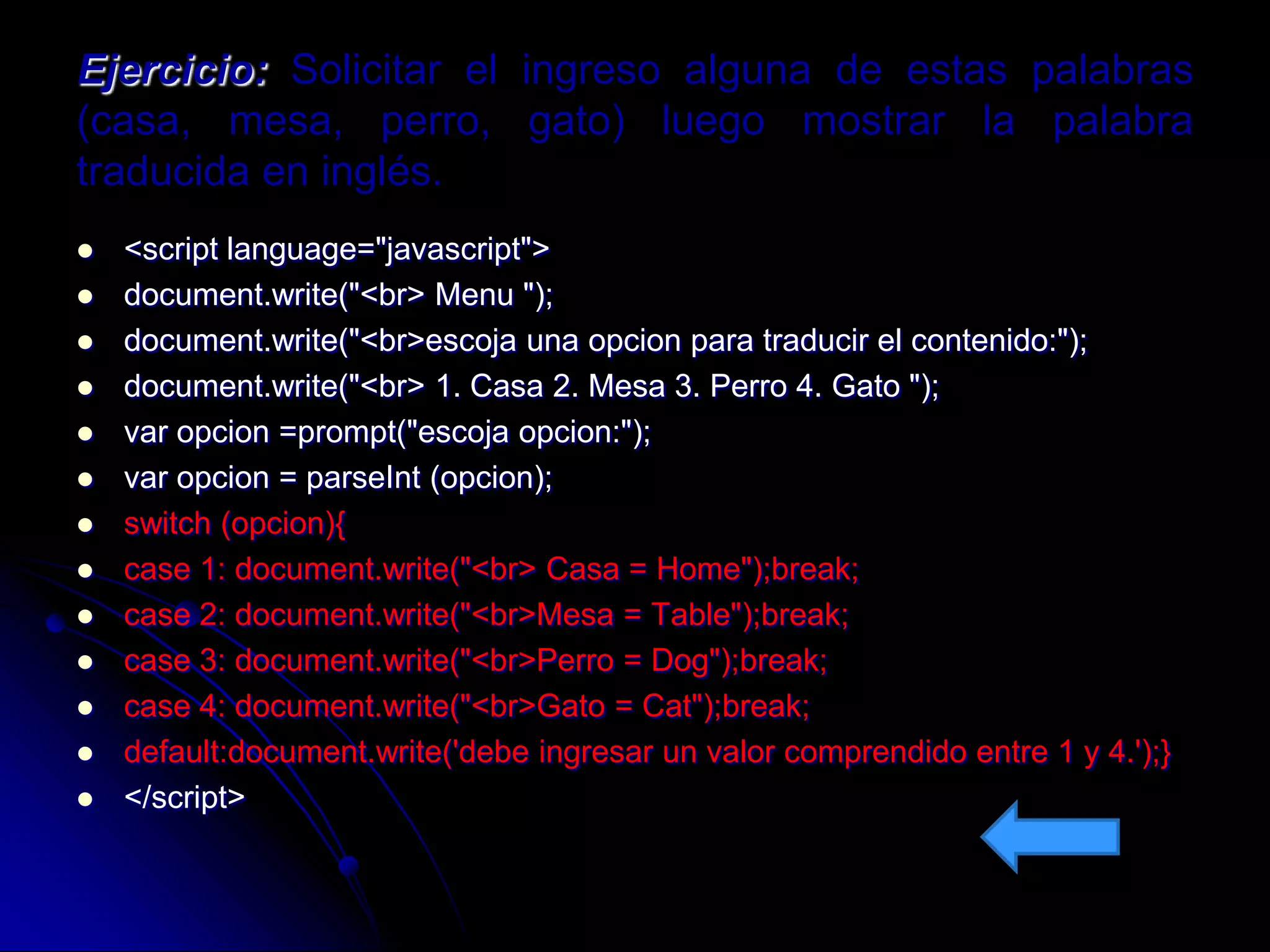 Ejercicio: Solicitar el ingreso alguna de estas palabras
(casa, mesa, perro, gato) luego mostrar la palabra
traducida en inglés.
   <script language="javascript">
   document.write("<br> Menu ");
   document.write("<br>escoja una opcion para traducir el contenido:");
   document.write("<br> 1. Casa 2. Mesa 3. Perro 4. Gato ");
   var opcion =prompt("escoja opcion:");
   var opcion = parseInt (opcion);
   switch (opcion){
   case 1: document.write("<br> Casa = Home");break;
   case 2: document.write("<br>Mesa = Table");break;
   case 3: document.write("<br>Perro = Dog");break;
   case 4: document.write("<br>Gato = Cat");break;
   default:document.write('debe ingresar un valor comprendido entre 1 y 4.');}
   </script>
 