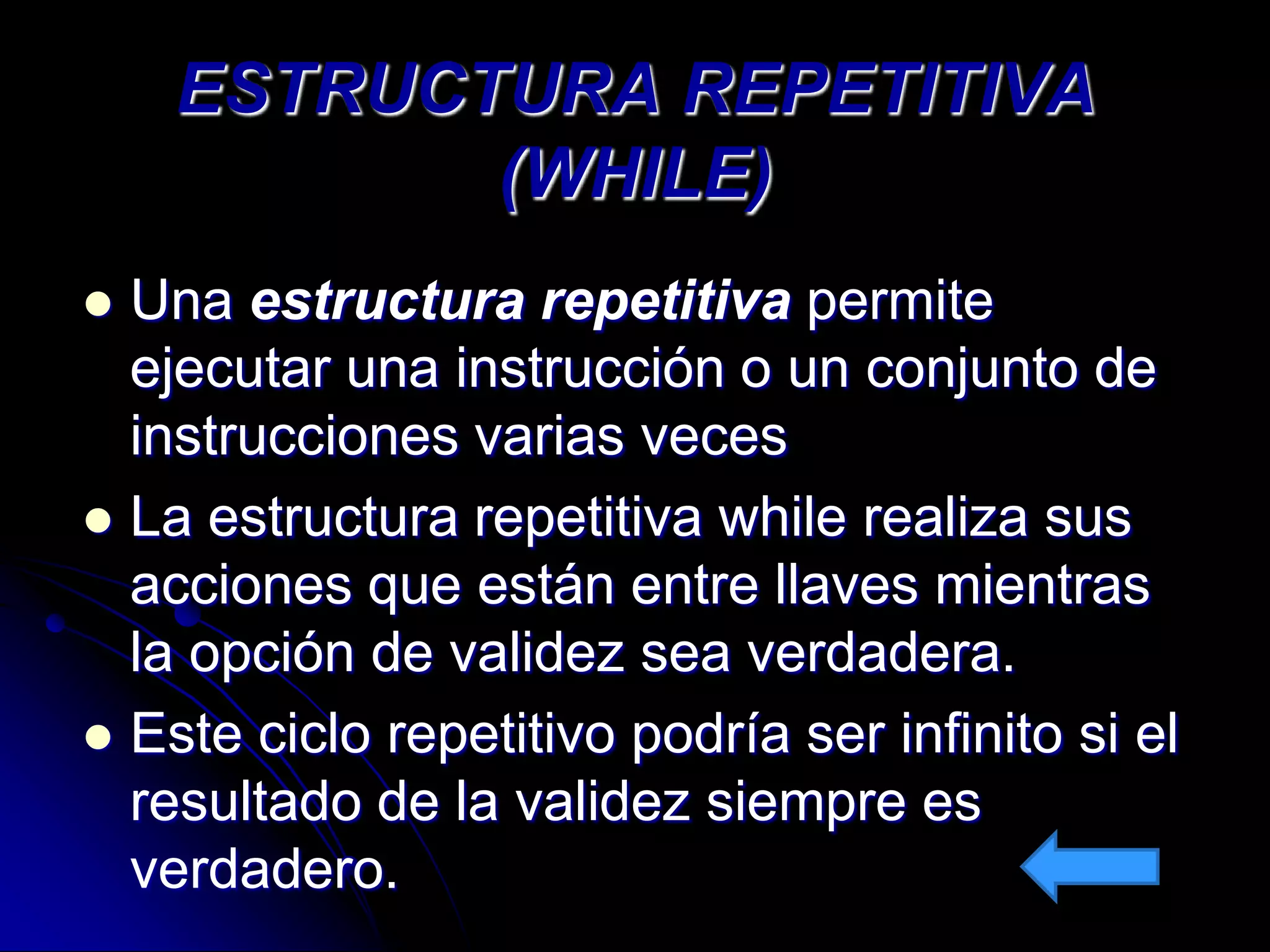 ESTRUCTURA REPETITIVA
           (WHILE)
 Una estructura repetitiva permite
  ejecutar una instrucción o un conjunto de
  instrucciones varias veces
 La estructura repetitiva while realiza sus
  acciones que están entre llaves mientras
  la opción de validez sea verdadera.
 Este ciclo repetitivo podría ser infinito si el
  resultado de la validez siempre es
  verdadero.
 