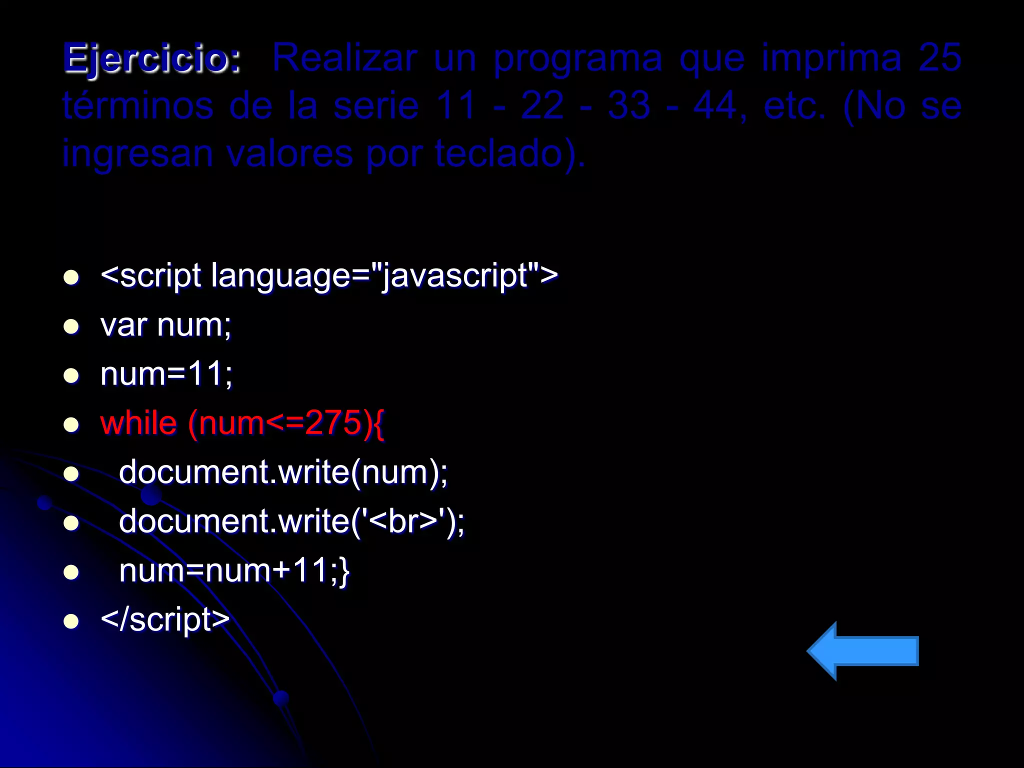Ejercicio: Realizar un programa que imprima 25
términos de la serie 11 - 22 - 33 - 44, etc. (No se
ingresan valores por teclado).


   <script language="javascript">
   var num;
   num=11;
   while (num<=275){
    document.write(num);
    document.write('<br>');
    num=num+11;}
   </script>
 
