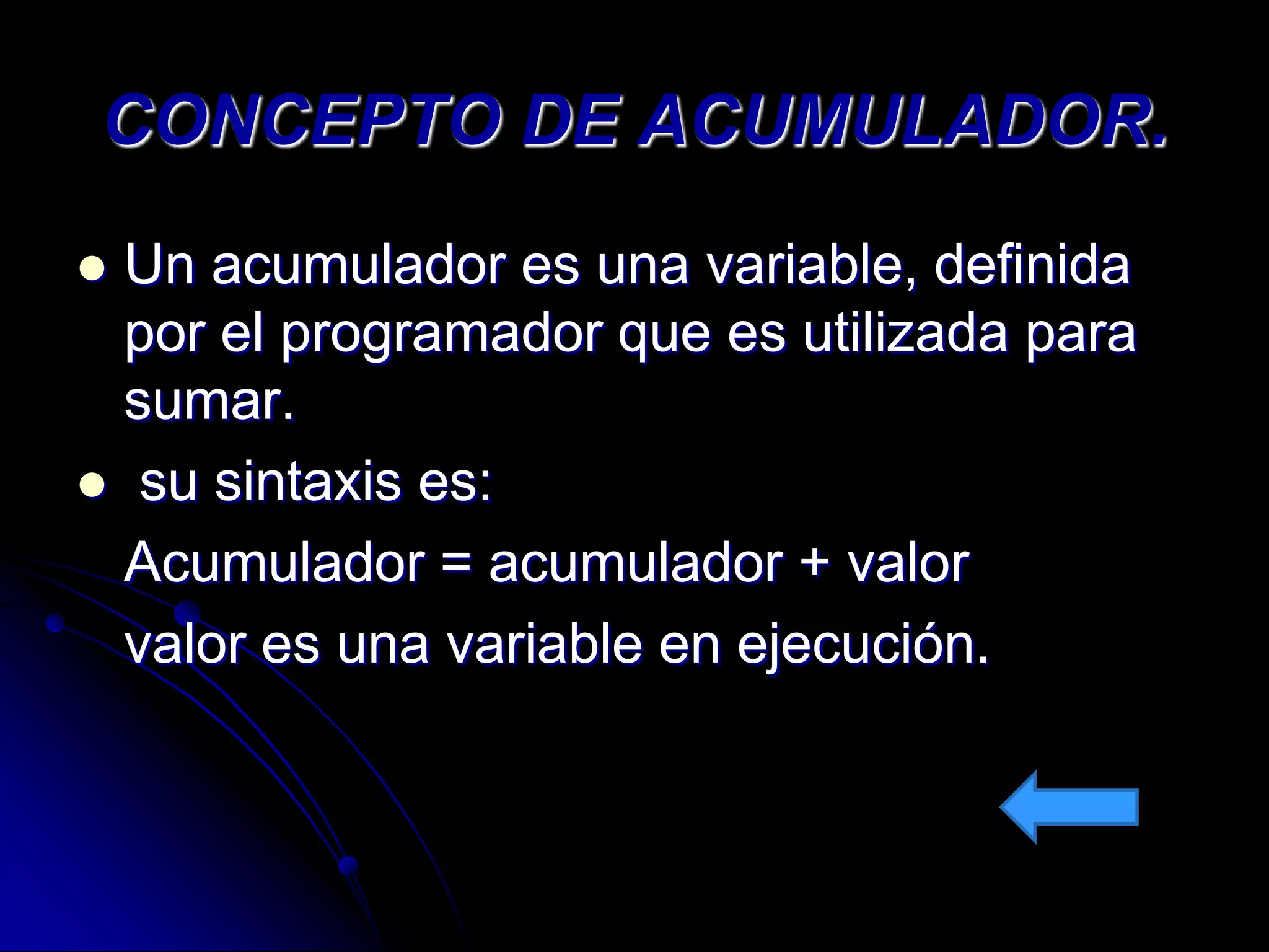 CONCEPTO DE ACUMULADOR.
 Un acumulador es una variable, definida
  por el programador que es utilizada para
  sumar.
 su sintaxis es:
  Acumulador = acumulador + valor
  valor es una variable en ejecución.
 