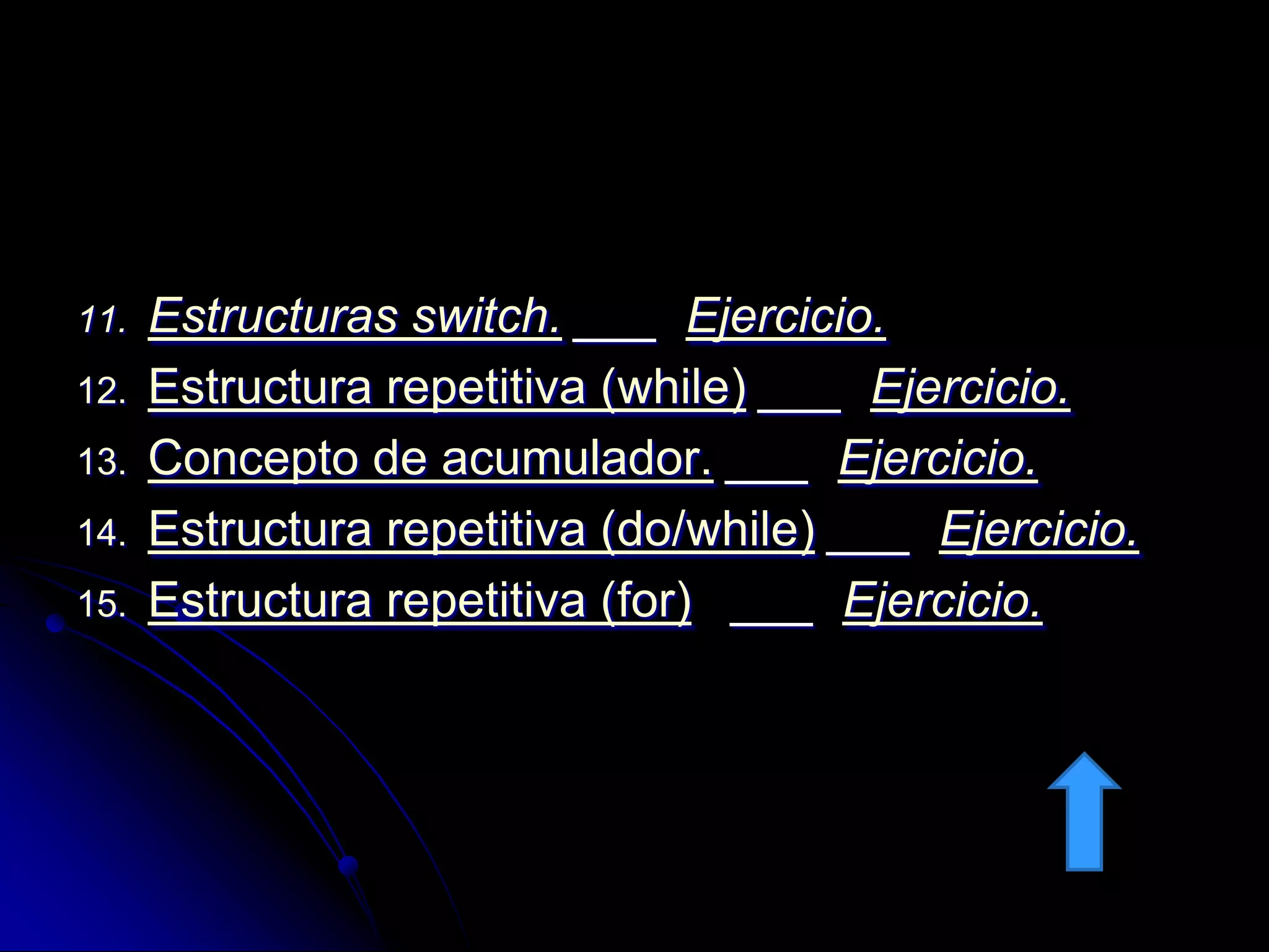 11.   Estructuras switch. ___ Ejercicio.
12.   Estructura repetitiva (while) ___ Ejercicio.
13.   Concepto de acumulador. ___ Ejercicio.
14.   Estructura repetitiva (do/while) ___ Ejercicio.
15.   Estructura repetitiva (for) ___ Ejercicio.
 