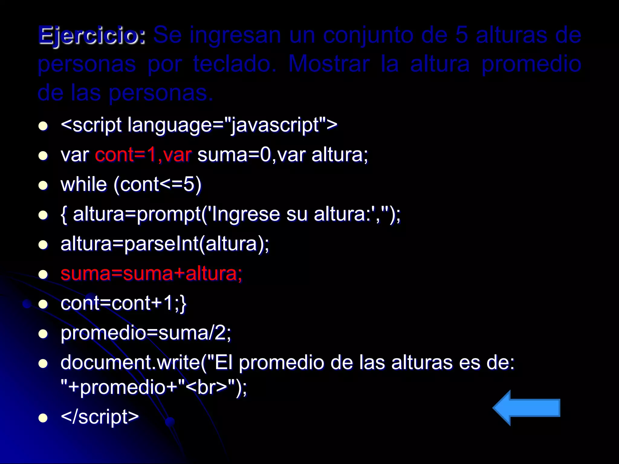Ejercicio: Se ingresan un conjunto de 5 alturas de
personas por teclado. Mostrar la altura promedio
de las personas.
   <script language="javascript">
   var cont=1,var suma=0,var altura;
   while (cont<=5)
   { altura=prompt('Ingrese su altura:','');
   altura=parseInt(altura);
   suma=suma+altura;
   cont=cont+1;}
   promedio=suma/2;
   document.write("El promedio de las alturas es de:
    "+promedio+"<br>");
   </script>
 