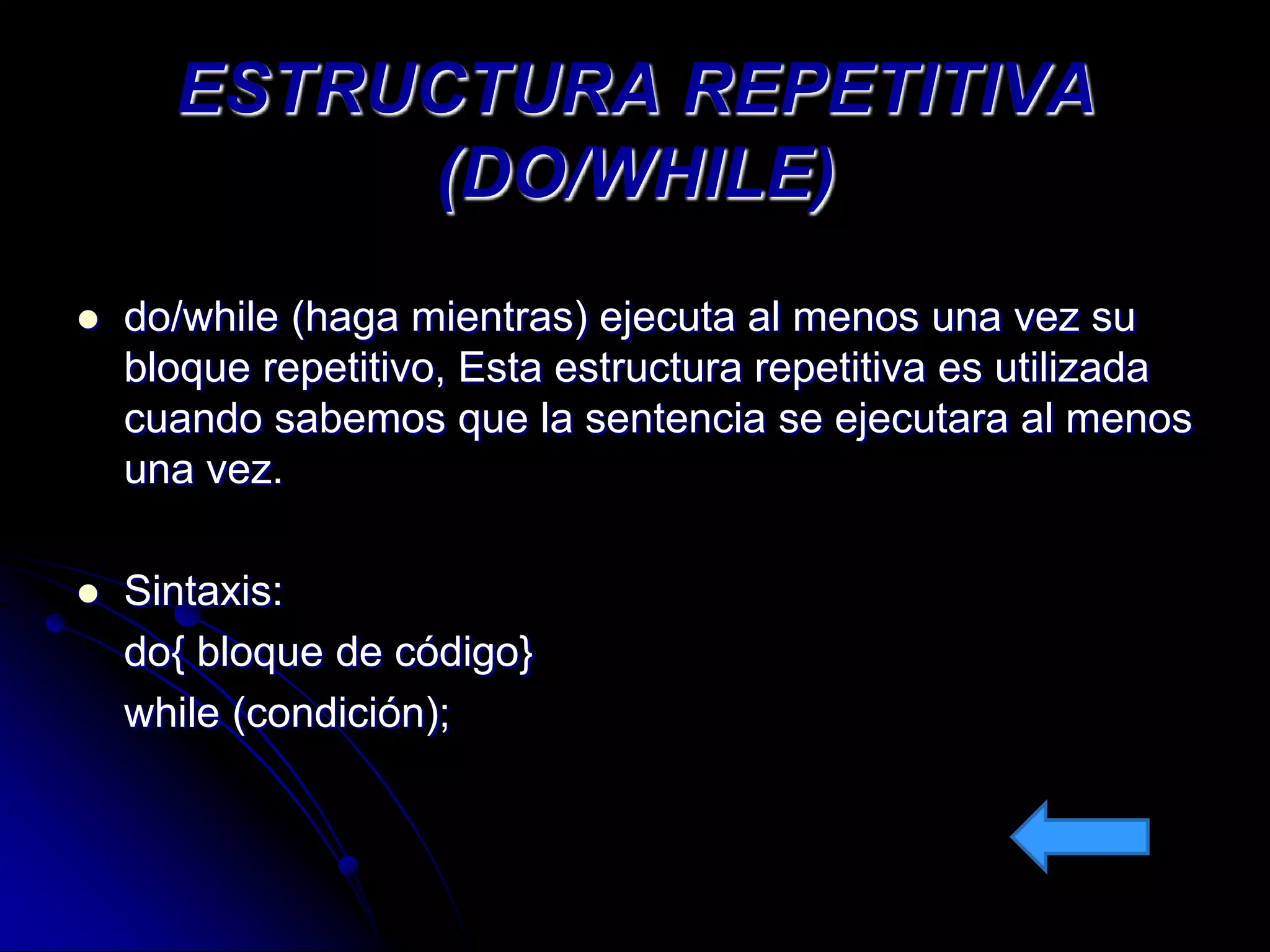 ESTRUCTURA REPETITIVA
           (DO/WHILE)
   do/while (haga mientras) ejecuta al menos una vez su
    bloque repetitivo, Esta estructura repetitiva es utilizada
    cuando sabemos que la sentencia se ejecutara al menos
    una vez.

   Sintaxis:
    do{ bloque de código}
    while (condición);
 