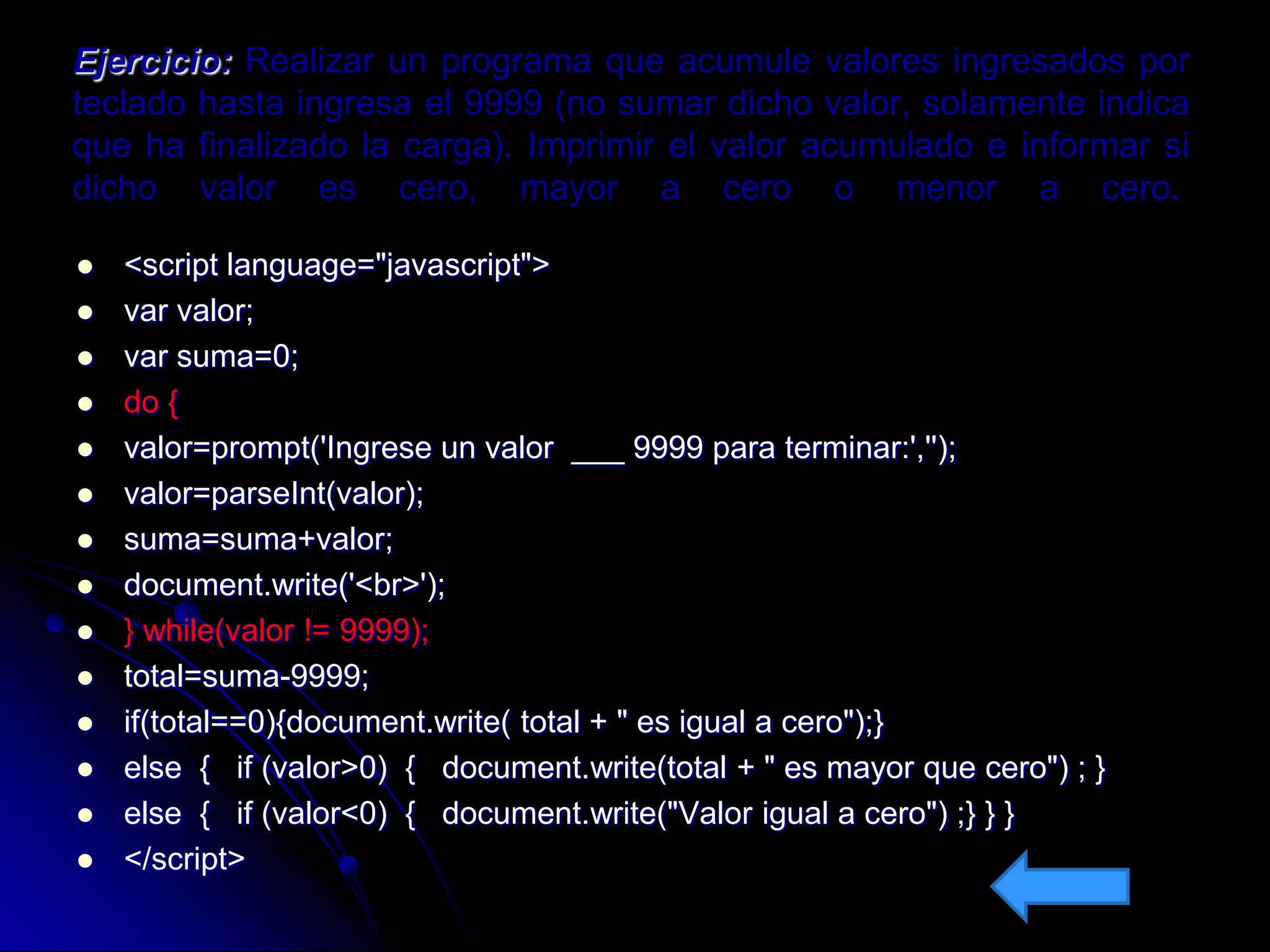Ejercicio: Realizar un programa que acumule valores ingresados por
teclado hasta ingresa el 9999 (no sumar dicho valor, solamente indica
que ha finalizado la carga). Imprimir el valor acumulado e informar si
dicho valor es cero, mayor a cero o menor a cero.

   <script language="javascript">
   var valor;
   var suma=0;
   do {
   valor=prompt('Ingrese un valor ___ 9999 para terminar:','');
   valor=parseInt(valor);
   suma=suma+valor;
   document.write('<br>');
   } while(valor != 9999);
   total=suma-9999;
   if(total==0){document.write( total + " es igual a cero");}
   else { if (valor>0) { document.write(total + " es mayor que cero") ; }
   else { if (valor<0) { document.write("Valor igual a cero") ;} } }
   </script>
 