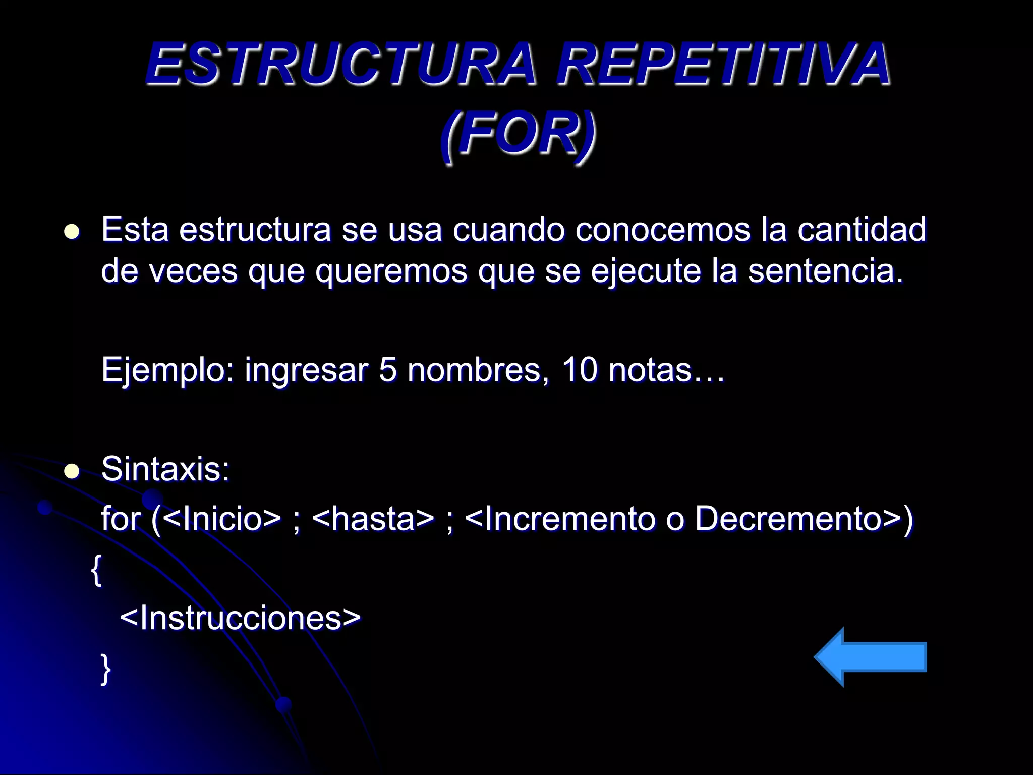 ESTRUCTURA REPETITIVA
               (FOR)
   Esta estructura se usa cuando conocemos la cantidad
    de veces que queremos que se ejecute la sentencia.

    Ejemplo: ingresar 5 nombres, 10 notas…

    Sintaxis:
     for (<Inicio> ; <hasta> ; <Incremento o Decremento>)
    {
       <Instrucciones>
     }
 