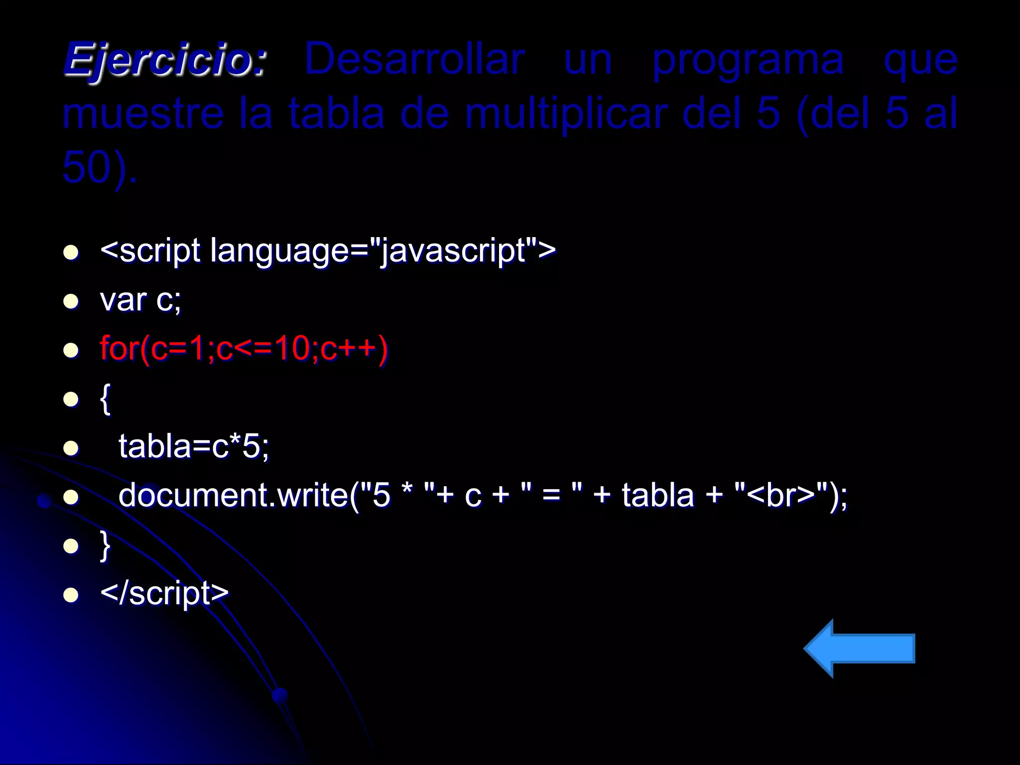 Ejercicio: Desarrollar un programa que
muestre la tabla de multiplicar del 5 (del 5 al
50).
   <script language="javascript">
   var c;
   for(c=1;c<=10;c++)
   {
     tabla=c*5;
     document.write("5 * "+ c + " = " + tabla + "<br>");
   }
   </script>
 