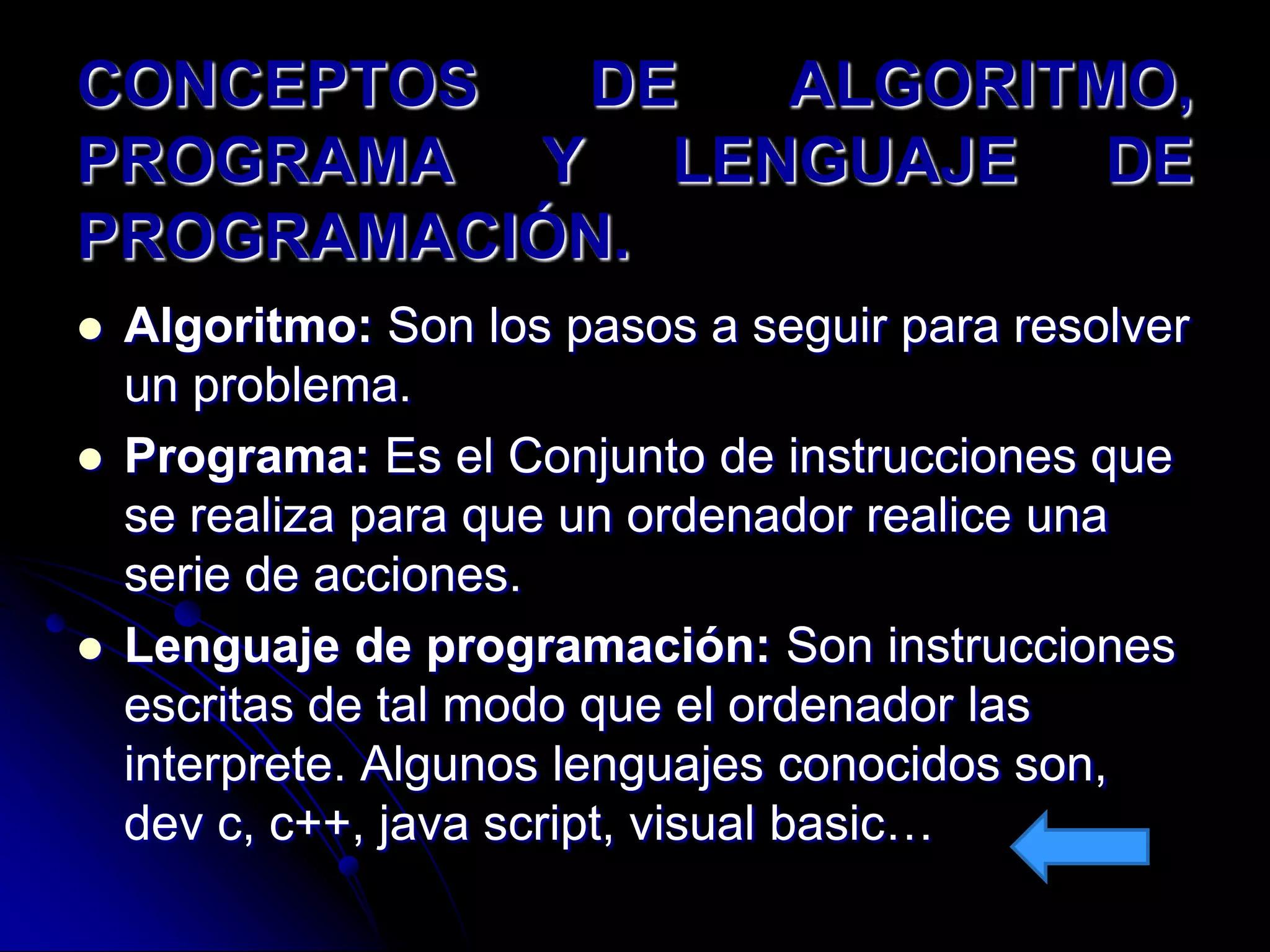 CONCEPTOS  DE ALGORITMO,
PROGRAMA Y LENGUAJE DE
PROGRAMACIÓN.
   Algoritmo: Son los pasos a seguir para resolver
    un problema.
   Programa: Es el Conjunto de instrucciones que
    se realiza para que un ordenador realice una
    serie de acciones.
   Lenguaje de programación: Son instrucciones
    escritas de tal modo que el ordenador las
    interprete. Algunos lenguajes conocidos son,
    dev c, c++, java script, visual basic…
 