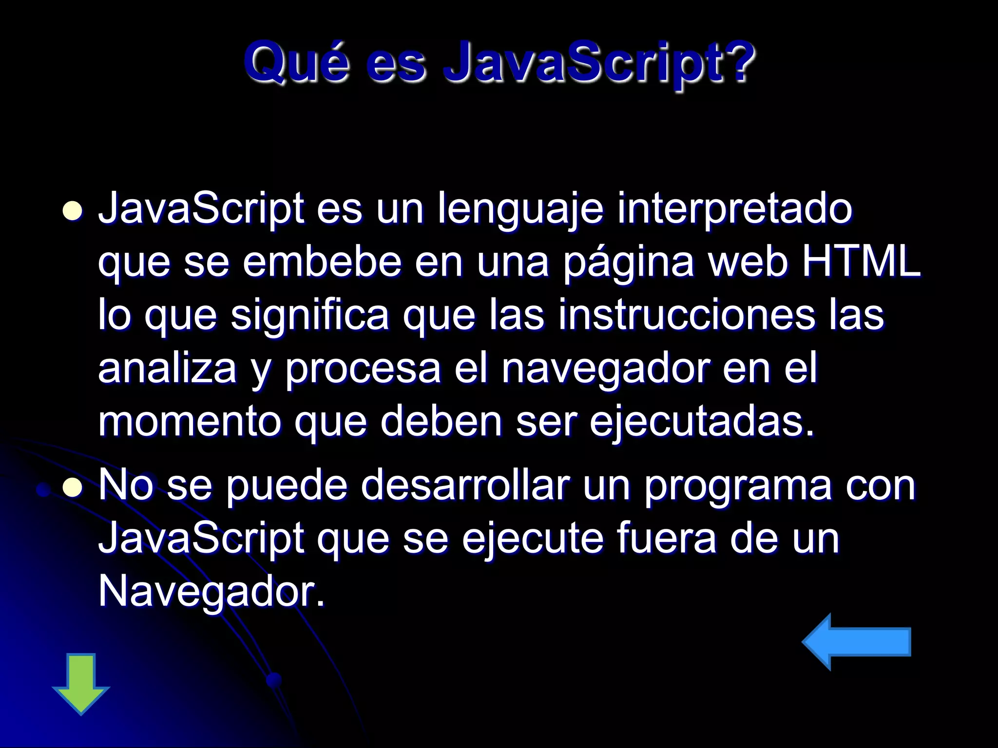 Qué es JavaScript?

 JavaScript es un lenguaje interpretado
  que se embebe en una página web HTML
  lo que significa que las instrucciones las
  analiza y procesa el navegador en el
  momento que deben ser ejecutadas.
 No se puede desarrollar un programa con
  JavaScript que se ejecute fuera de un
  Navegador.
 