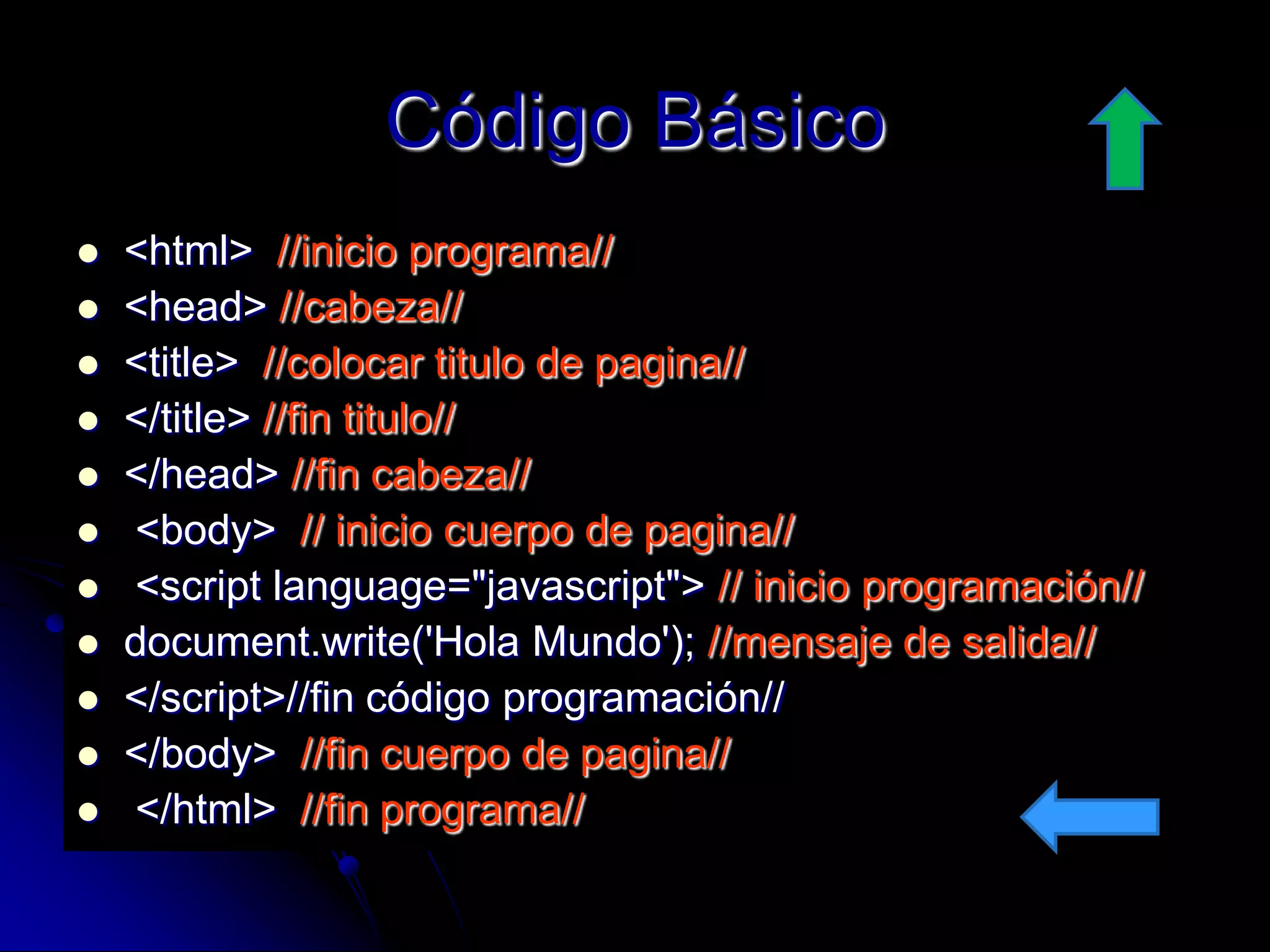 Código Básico
   <html> //inicio programa//
   <head> //cabeza//
   <title> //colocar titulo de pagina//
   </title> //fin titulo//
   </head> //fin cabeza//
   <body> // inicio cuerpo de pagina//
   <script language="javascript"> // inicio programación//
   document.write('Hola Mundo'); //mensaje de salida//
   </script>//fin código programación//
   </body> //fin cuerpo de pagina//
   </html> //fin programa//
 