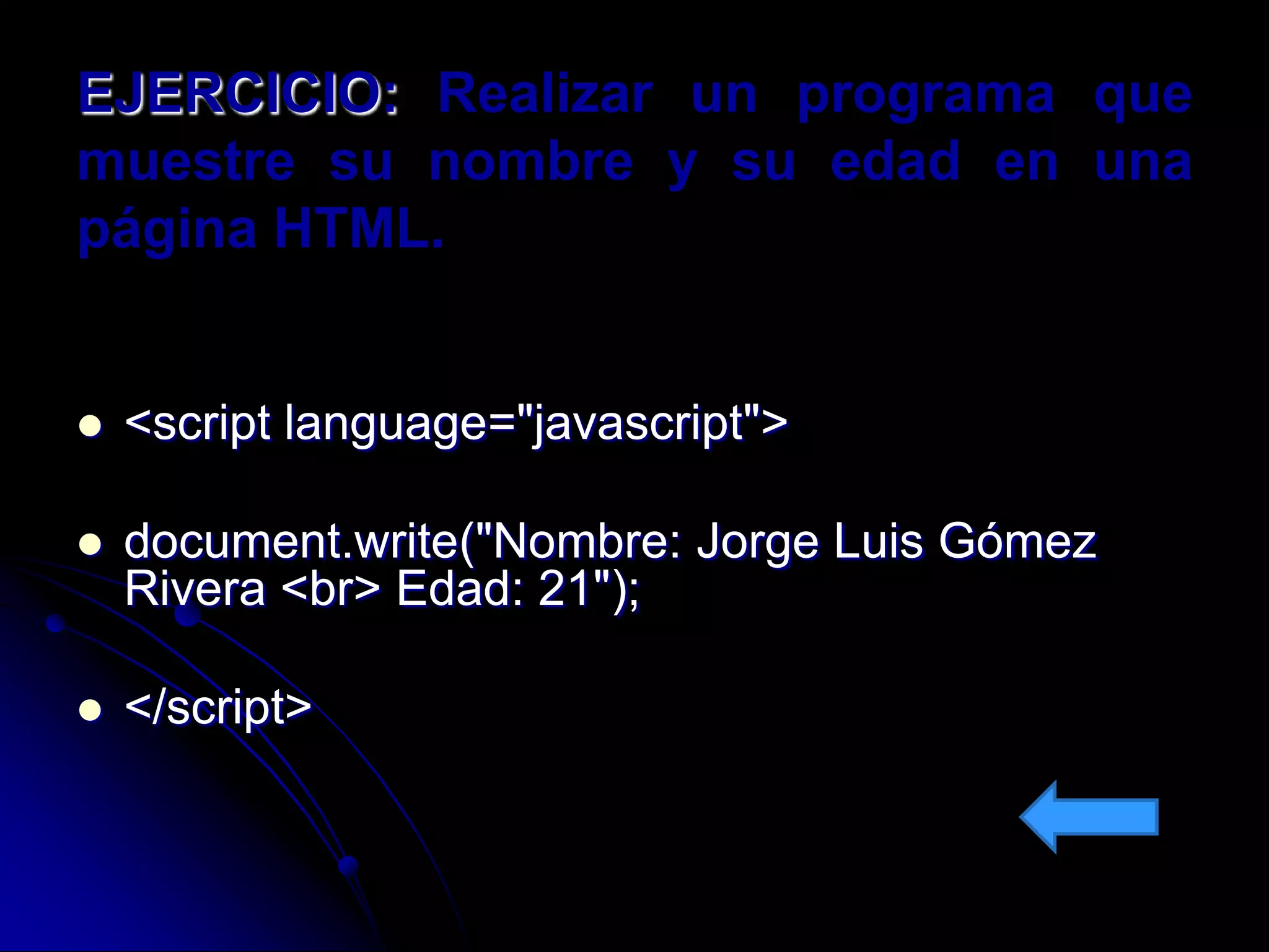 EJERCICIO: Realizar un programa que
muestre su nombre y su edad en una
página HTML.


   <script language="javascript">

   document.write("Nombre: Jorge Luis Gómez
    Rivera <br> Edad: 21");

   </script>
 