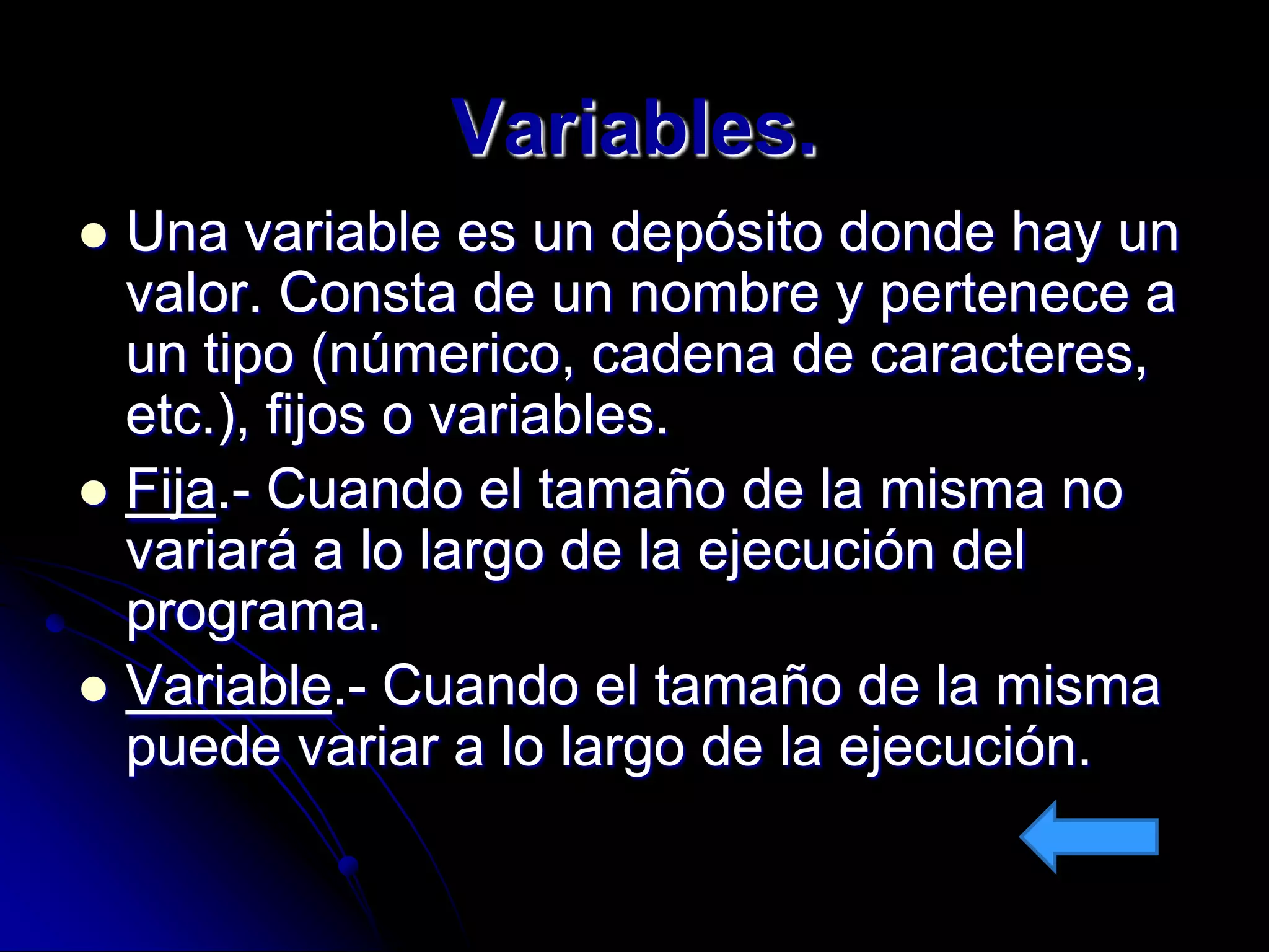 Variables.
 Una variable es un depósito donde hay un
  valor. Consta de un nombre y pertenece a
  un tipo (númerico, cadena de caracteres,
  etc.), fijos o variables.
 Fija.- Cuando el tamaño de la misma no
  variará a lo largo de la ejecución del
  programa.
 Variable.- Cuando el tamaño de la misma
  puede variar a lo largo de la ejecución.
 