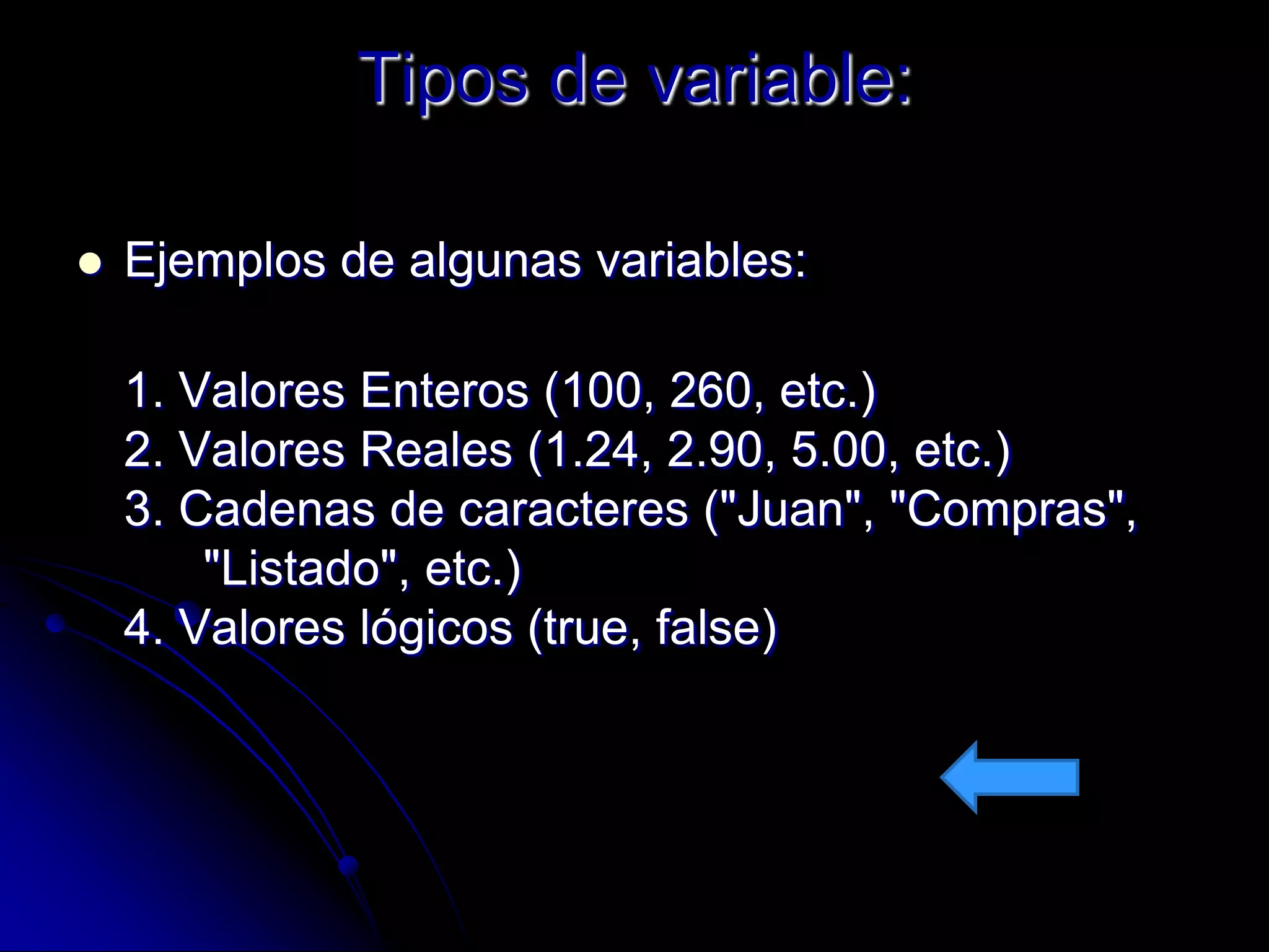 Tipos de variable:

   Ejemplos de algunas variables:

    1. Valores Enteros (100, 260, etc.)
    2. Valores Reales (1.24, 2.90, 5.00, etc.)
    3. Cadenas de caracteres ("Juan", "Compras",
        "Listado", etc.)
    4. Valores lógicos (true, false)
 