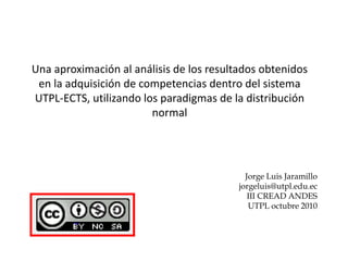 Una aproximación al análisis de los resultados obtenidos
en la adquisición de competencias dentro del sistema
UTPL-ECTS, utilizando los paradigmas de la distribución
normal
Jorge Luis Jaramillo
jorgeluis@utpl.edu.ec
III CREAD ANDES
UTPL octubre 2010
 
