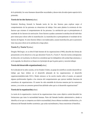 Administracion ­UCV 
de la pirámide), los seres humanos desarrollan necesidades y deseos más elevados (parte superior de la 
pirámide). 
Teoría de los dos factores[editar] 
Frederick Herzberg formuló la llamada teoría de los dos factores para explicar mejor el 
comportamiento de las personas en situaciones de trabajo. Este autor plantea la existencia de dos 
factores que orientan el comportamiento de las personas. La satisfacción que es principalmente el 
resultado de los factores de motivación. Estos factores ayudan a aumentar la satisfacción del individuo 
pero tienen poco efecto sobre la insatisfacción. La insatisfacción es principalmente el resultado de los 
factores de higiene. Si estos factores faltan o son inadecuados, causan insatisfacción, pero su presencia 
tiene muy poco efecto en la satisfacción a largo plazo. 
Teoría X y Teoría Y[editar] 
Douglas McGregor, en su obra El lado humano de las organizaciones (1960), describe dos formas de 
pensamiento en los directivos a las que denominó Teoría X y Teoría Y. Son dos teorías contrapuestas 
de dirección; en la primera, los directivos consideran que los trabajadores sólo actúan bajo amenazas, y 
en la segunda, los directivos se basan en el principio de que la gente quiere y necesita trabajar. 
Teoría del desarrollo organizacional[editar] 
En la década de los años sesenta, en los Estados Unidos, un grupo de científicos sociales desarrolló un 
trabajo que hace énfasis en el desarrollo planeado de las organizaciones: el desarrollo 
organizacional(abreviado D.O.). Desde entonces se ha escrito mucho sobre el asunto, en especial 
algunos profesionales ligados a las ciencias del comportamiento que ejercen también funciones de 
consultores de organizaciones. El asunto ha sido entendido de diversas maneras por los numerosos 
autores, y no existe un consenso general bien definido sobre qué es el desarrollo organizacional.8 
Teoría de la organización[editar] 
La teoría de la organización o teoría de las organizaciones tiene como objetivo central descubrir las 
limitaciones que tiene la racionalidad humana. Parte del llamado hombre administrativo, donde se 
identifica al ser que se comporta con relativa racionalidad y busca obtener resultados satisfactorios, y lo 
diferencia del llamado hombre económico, que actúa racionalmente y busca maximizar el beneficio. 
11 
 
