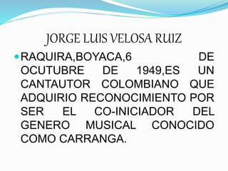 JORGE LUIS VELOSA RUIZ 
RAQUIRA,BOYACA,6 DE 
OCUTUBRE DE 1949,ES UN 
CANTAUTOR COLOMBIANO QUE 
ADQUIRIO RECONOCIMIENTO POR 
SER EL CO-INICIADOR DEL 
GENERO MUSICAL CONOCIDO 
COMO CARRANGA. 
 