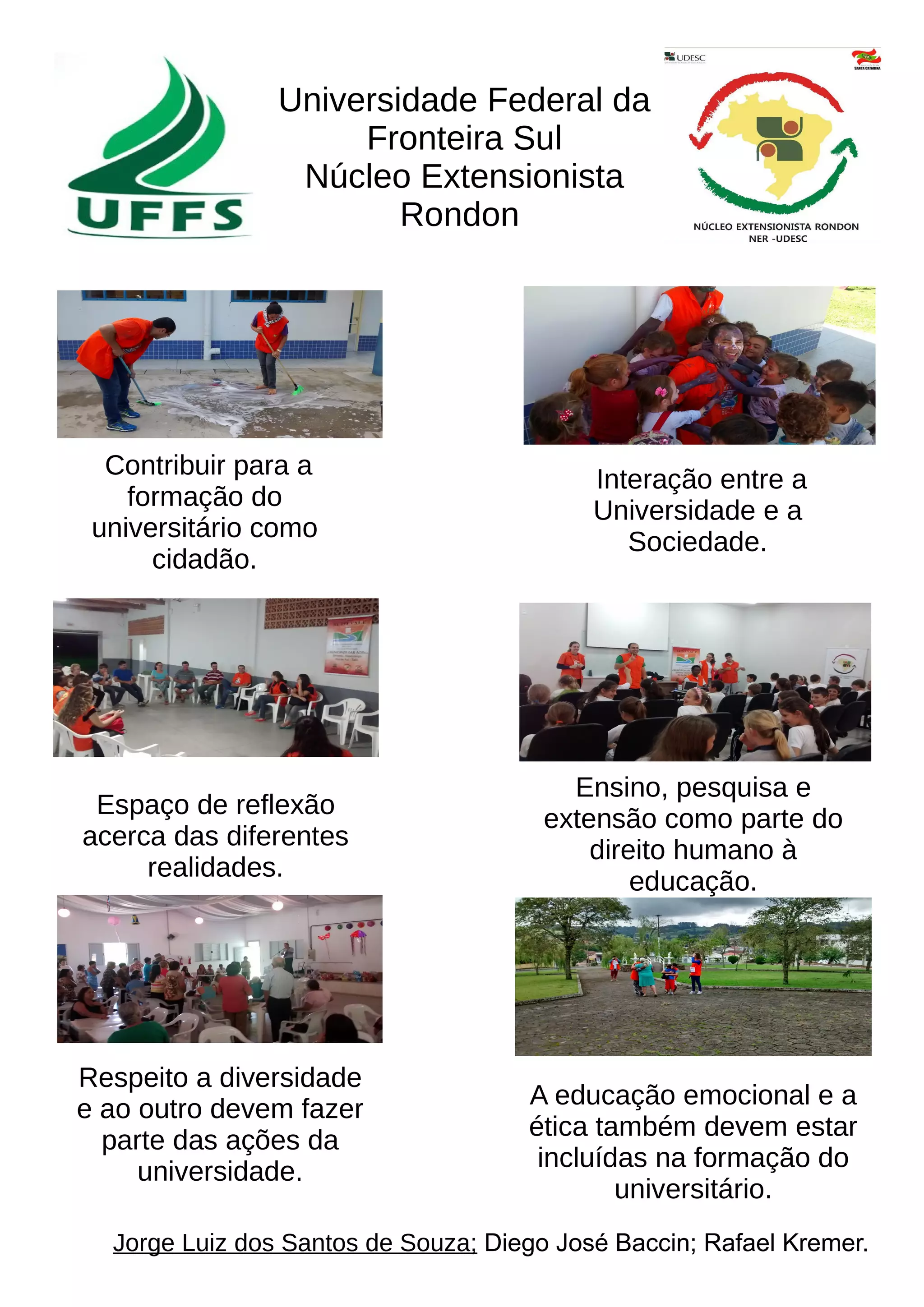Universidade Federal da
Fronteira Sul
Núcleo Extensionista
Rondon
Contribuir para a
formação do
universitário como
cidadão.
Interação entre a
Universidade e a
Sociedade.
Espaço de reflexão
acerca das diferentes
realidades.
Ensino, pesquisa e
extensão como parte do
direito humano à
educação.
Respeito a diversidade
e ao outro devem fazer
parte das ações da
universidade.
Jorge Luiz dos Santos de Souza; Diego José Baccin; Rafael Kremer.
A educação emocional e a
ética também devem estar
incluídas na formação do
universitário.