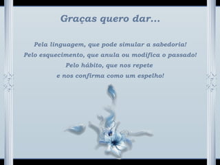Graças quero dar...
Pela linguagem, que pode simular a sabedoria!
Pelo esquecimento, que anula ou modifica o passado!
Pelo hábito, que nos repete
e nos confirma como um espelho!
 